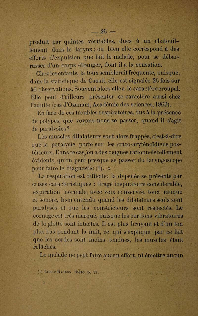 produit par quintes véritables, dues à un chatouil¬ lement dans le larynx ; ou bien elle correspond à des efforts d’expulsion que fait le malade, pour se débar¬ rasser d’un corps étranger, dont il a la sensation. Chez les enfants, la toux semblerait fréquente, puisque, dans la statistique de Gausit, elle est signalée 26 fois sur 46 observations. Souvent alors elle a le caractère croupal. Elle peut d’ailleurs présenter ce caractère aussi chez l’adulte (cas d’Ozanam, Académie des sciences, 1863). En face de ces troubles respiratoires, dus à la présence de polypes, que voyons-nous se passer, quand il s’agit de paralysies?' Lès muscles dilatateurs sont alors frappés, c’est-à-dire que la paralysie porte sur les crico-aryténoïdiens pos¬ térieurs. Dans ce cas, on a des « signes rationnels tellement évidents, qu’on peut presque se passer du laryngoscope pour faire le diagnostic (1). » La respiration est difficile; la dypsnée se présente par • crises caractéristiques : tirage inspiratoire considérable, expiration normale, avec voix conservée, toux rauque et sonore, bien entendu quand les dilatateurs seuls sont paralysés et que les constricteurs sont respectés. Le cornage est très marqué, puisque les portions vibratoires de la glotte sont intactes. Il est plus bruyant et d’un ton plus bas pendant la nuit, ce qui s’explique par ce fait que les cordes sont moins tendues, les muscles étant relâchés. Le malade ne peut faire aucun effort, ni émettre aucun (1) Lubet-Barbon, thèse, p. 23.