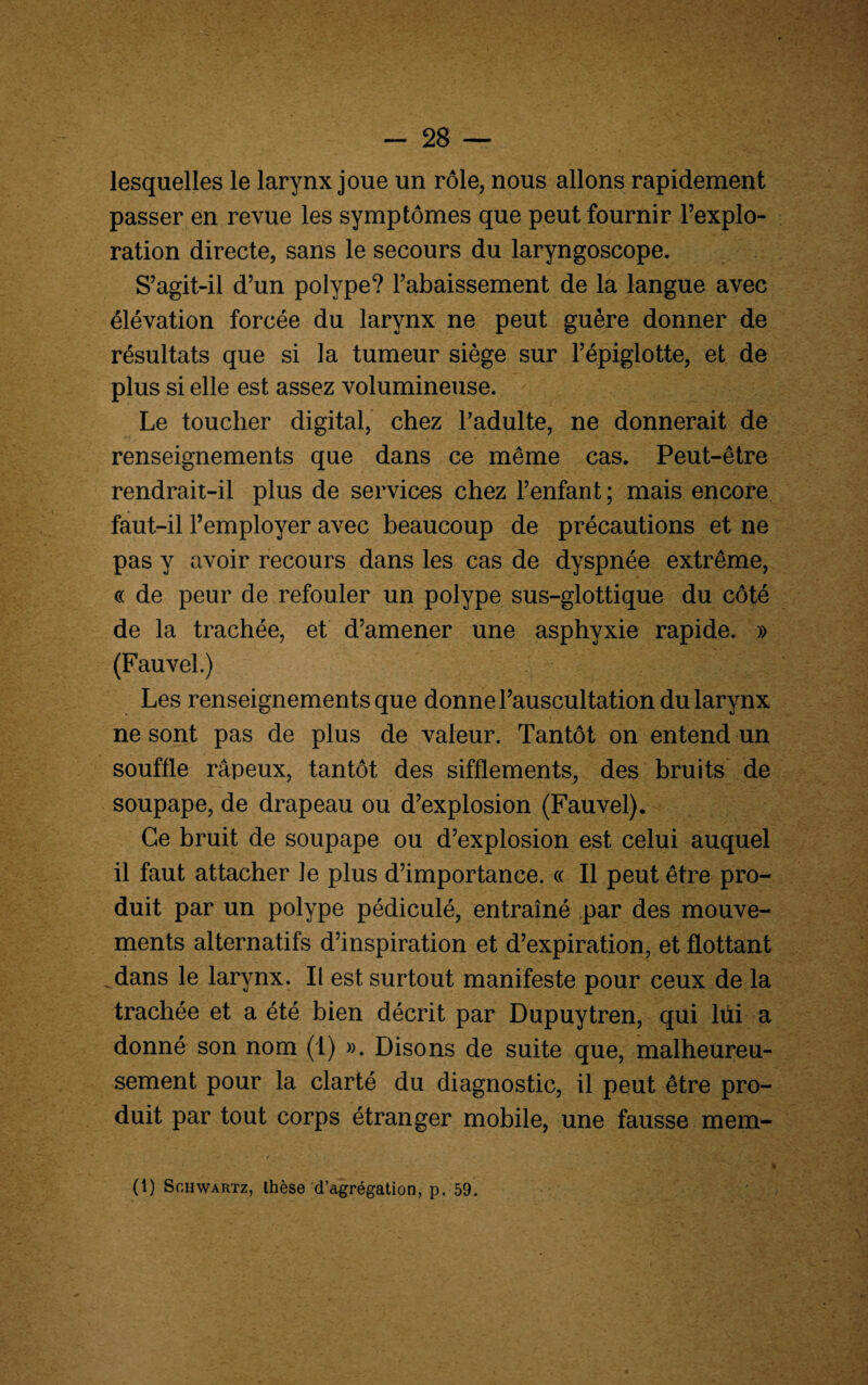 lesquelles le larynx joue un rôle, nous allons rapidement passer en revue les symptômes que peut fournir l’explo¬ ration directe, sans le secours du laryngoscope. S’agit-il d’un polype? l’abaissement de la langue avec élévation forcée du larynx ne peut guère donner de résultats que si la tumeur siège sur l’épiglotte, et de plus si elle est assez volumineuse. Le toucher digital, chez l’adulte, ne donnerait de renseignements que dans ce même cas. Peut-être rendrait-il plus de services chez l’enfant; mais encore faut-il l’employer avec beaucoup de précautions et ne pas y avoir recours dans les cas de dyspnée extrême, « de peur de refouler un polype sus-glottique du côté de la trachée, et d’amener une asphyxie rapide. » (Fauvel.) Les renseignements que donne l’auscultation du larynx ne sont pas de plus de valeur. Tantôt on entend un souffle râpeux, tantôt des sifflements, des bruits de soupape, de drapeau ou d’explosion (Fauvel). Ce bruit de soupape ou d’explosion est celui auquel il faut attacher le plus d’importance. « Il peut être pro¬ duit par un polype pédiculé, entraîné par des mouve¬ ments alternatifs d’inspiration et d’expiration, et flottant ^dans le larynx. Il est surtout manifeste pour ceux de la trachée et a été bien décrit par Dupuytren, qui lui a donné son nom (1) ». Disons de suite que, malheureu¬ sement pour la clarté du diagnostic, il peut être pro¬ duit par tout corps étranger mobile, une fausse mem-