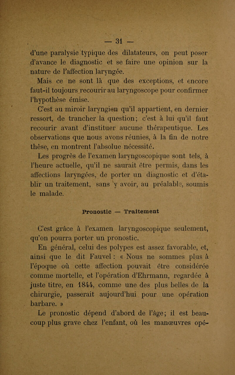 d’une paralysie typique des dilatateurs, on peut poser d’avance le diagnostic et se faire une opinion sur la nature de l'affection laryngée. Mais ce ne sont là que des exceptions, et encore faut-il toujours recourir au laryngoscope pour confirmer l’hypothèse émise. C’est au miroir laryngien qu’il appartient, en dernier ressort, de trancher la question; c’est à lui qu’il faut recourir avant d’instituer aucune thérapeutique. Les observations que nous avons réunies, à la fin de notre thèse, en montrent l’absolue nécessité. Les progrès de l’examen laryngoscopique sont tels, à l’heure actuelle, qu’il ne saurait être permis, dans les affections laryngées, de porter un diagnostic et d’éta¬ blir un traitement, sans y avoir, au préalable, soumis le malade. Pronostic — Traitement * w \ ; I C’est grâce à l’examen laryngoscopique seulement, qu’on pourra porter un pronostic. En général, celui des polypes est assez favorable, et, ainsi que le dit Fauvel : « Nous ne sommes plus à l’époque où cette affection pouvait être considérée comme mortelle, et l’opération d’Ehrmann, regardée à juste titre, en 1844, comme une des plus belles de la chirurgie, passerait aujourd’hui pour une opération barbare. » Le pronostic dépend d’abord de l’âge; il est beau¬ coup plus grave chez l’enfant, où les manœuvres opé-