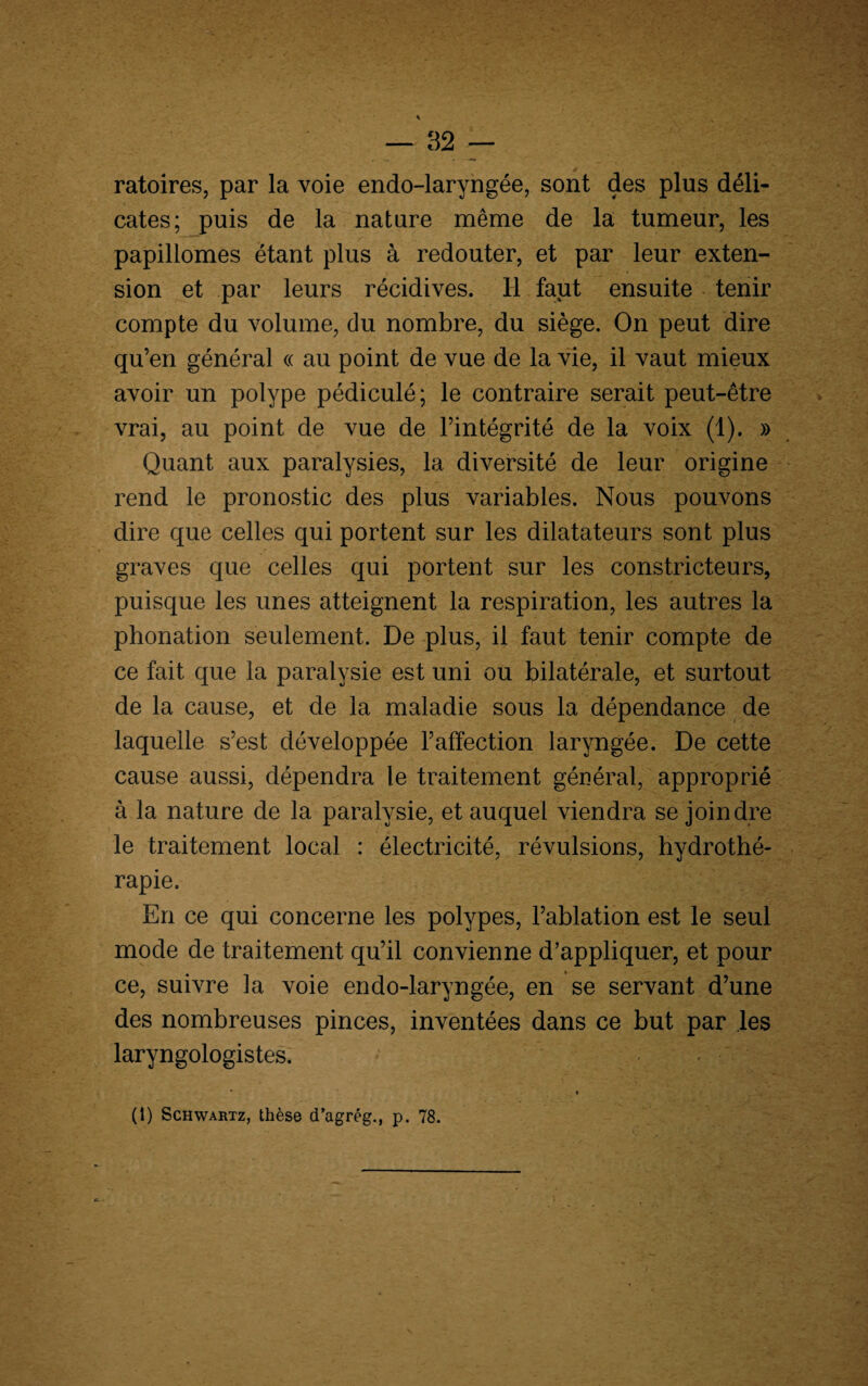 ratoires, par la voie endo-laryngée, sont des plus déli¬ cates; puis de la nature même de la tumeur, les papillomes étant plus à redouter, et par leur exten¬ sion et par leurs récidives. Il faut ensuite tenir compte du volume, du nombre, du siège. On peut dire qu’en général « au point de vue de la vie, il vaut mieux avoir un polype pédiculé; le contraire serait peut-être vrai, au point de vue de l’intégrité de la voix (1). » Quant aux paralysies, la diversité de leur origine rend le pronostic des plus variables. Nous pouvons dire que celles qui portent sur les dilatateurs sont plus graves que celles qui portent sur les constricteurs, puisque les unes atteignent la respiration, les autres la phonation seulement. De plus, il faut tenir compte de ce fait que la paralysie est uni ou bilatérale, et surtout de la cause, et de la maladie sous la dépendance de laquelle s’est développée l’affection laryngée. De cette cause aussi, dépendra le traitement général, approprié à la nature de la paralysie, et auquel viendra se joindre le traitement local : électricité, révulsions, hydrothé¬ rapie. En ce qui concerne les polypes, l’ablation est le seul mode de traitement qu’il convienne d’appliquer, et pour ce, suivre la voie endo-laryngée, en se servant d’une des nombreuses pinces, inventées dans ce but par les laryngologistes.