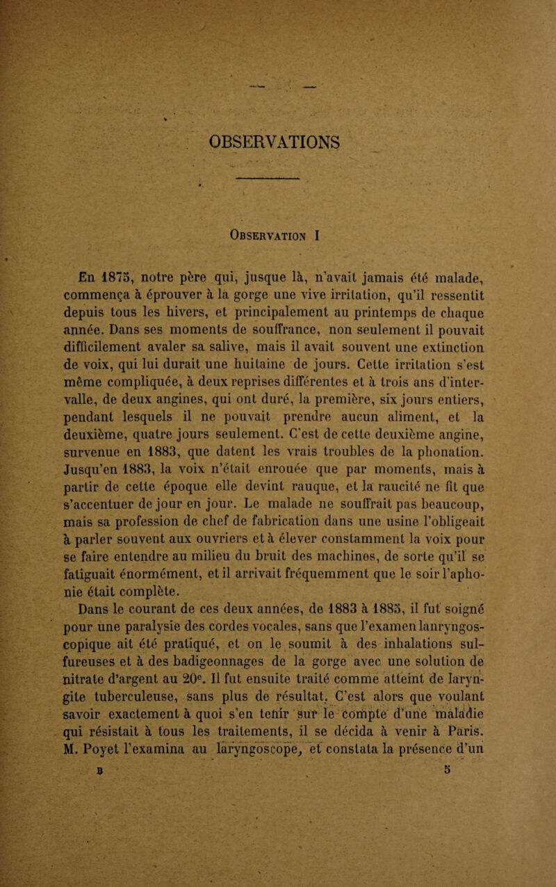 OBSERVATIONS Observation I En 1875, notre père qui, jusque là, n’avait jamais été malade, commença à éprouver à la gorge une vive irritation, qu’il ressentit depuis tous les hivers, et principalement au printemps de chaque année. Dans ses moments de souffrance, non seulement il pouvait difficilement avaler sa salive, mais il avait souvent une extinction de voix, qui lui durait une huitaine de jours. Cette irritation s’est même compliquée, à deux reprises différentes et à trois ans d'inter¬ valle, de deux angines, qui ont duré, la première, six jours entiers, pendant lesquels il ne pouvait prendre aucun aliment, et la deuxième, quatre jours seulement. C'est de cette deuxième angine, survenue en 1883, que datent les vrais troubles de la phonation. Jusqu’en 1883, la voix n’était enrouée que par moments, mais à partir de cette époque elle devint rauque, et la raucité ne fit que s’accentuer de jour en jour. Le malade ne souffrait pas beaucoup, mais sa profession de chef de fabrication dans une usine l’obligeait à parler souvent aux ouvriers et à élever constamment la voix pour se faire entendre au milieu du bruit des machines, de sorte qu’il se fatiguait énormément, et il arrivait fréquemment que le soir l’apho¬ nie était complète. Dans le courant de ces deux années, de 1883 à 1885, il fut soigné pour une paralysie des cordes vocales, sans que l’examen lanryngos- copique ait été pratiqué, et on le soumit à des inhalations sul¬ fureuses et à des badigeonnages de la gorge avec une solution de nitrate d’argent au 20e. Il fut ensuite traité comme atteint de laryn¬ gite tuberculeuse, sans plus de résultat. C’est alors que voulant savoir exactement à quoi s’en tetiir sut* le compte d’une maladie qui résistait à tous les traitements, il se décida à venir à Paris. M. Poyet l’examina au laryngoscope, et constata la présence d’un 5 B