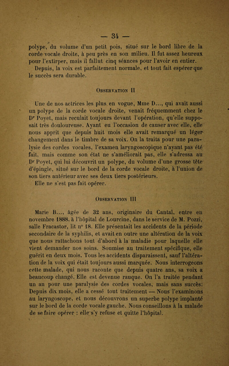 -V ' - polype, du volume d’un petit pois, situé sur le bord libre de la corde vocale droite, à peu près en son milieu. Il fut assez heureux pour l’extirper, mais il fallut cinq séances pour l’avoir en entier. Depuis, la voix est parfaitement normale, et tout fait espérer que le succès sera durable. * Observation II Une de nos actrices les plus, en vogue, Mme D..., qui avait aussi un polype de la corde vocale droite, venait fréquemment chez le Dr Poyet, mais reculait toujours devant l’opération, qu’elle suppo¬ sait très douloureuse. Ayant eu l’occasion de causer avec elle, elle nous apprit que depuis huit mois elle avait remarqué un léger changement dans le timbre de sa voix. On la traita pour une para¬ lysie des cordes vocales, l’examen laryngoscopique n’ayant pas été fait, mais comme son état ne s’améliorait pas, elle s’adressa au Dr Poyet, qui lui découvrit un polype, du volume d’une grosse tête d’épingle, situé sur le bord de la corde vocale droite, à l’union de son tiers antérieur avec ses deux tiers postérieurs. Elle ne s’est pas fait opérer. Observation III Marie B..., âgée de 32 ans, originaire du Cantal, entre en novembre 1888, à l’hôpital de Lourcine, dans le service de M. Pozzi, salle Fracastor, lit n° 18. Elle présentait les accidents de la période secondaire de la syphilis, et avait en outre une altération de la voix que nous rattachons tout d’abord à la maladie pour laquelle elle vient demander nos soins. Soumise au traitement spécifique, elle guérit en deux mois. Tous les accidents disparaissent, sauf l’altéra¬ tion de la voix qui était toujours aussi marquée. Nous interrogeons cette malade, qui nous raconte que depuis quatre ans, sa voix a beaucoup changé. Elle est devenue rauque. On l’a traitée pendant un an pour une paralysie des cordes vocales, mais sans succès; Depuis dix mois, elle a cessé tout traitement — Nous l’examinons au laryngoscope, et nous découvrons un superbe polype implanté sur le bord de la corde vocale gauche. Nous conseillons à la malade de sefnire opérer ; elle s'v refuse et quitte l’hôpital. 4 • .v . .