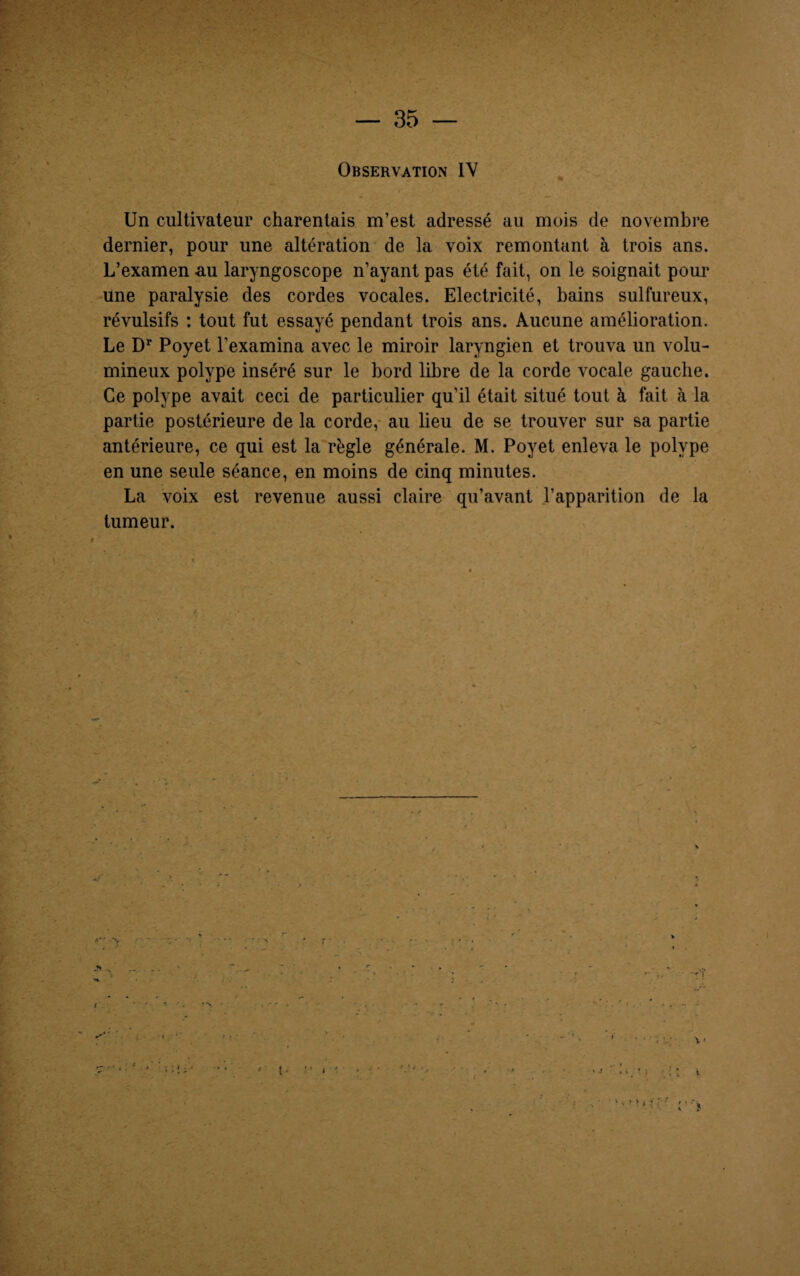 Observation IV Un cultivateur charentais m’est adressé au mois de novembre dernier, pour une altération de la voix remontant à trois ans. L’examen au laryngoscope n’ayant pas été fait, on le soignait pour une paralysie des cordes vocales. Electricité, bains sulfureux, révulsifs : tout fut essayé pendant trois ans. Aucune amélioration. Le Dr Poyet l’examina avec le miroir laryngien et trouva un volu¬ mineux polype inséré sur le bord libre de la corde vocale gauche. Ce polype avait ceci de particulier qu’il était situé tout à fait à la partie postérieure de la corde, au lieu de se trouver sur sa partie antérieure, ce qui est la régie générale. M. Poyet enleva le polype en une seule séance, en moins de cinq minutes. La voix est revenue aussi claire qu’avant l’apparition de la tumeur.