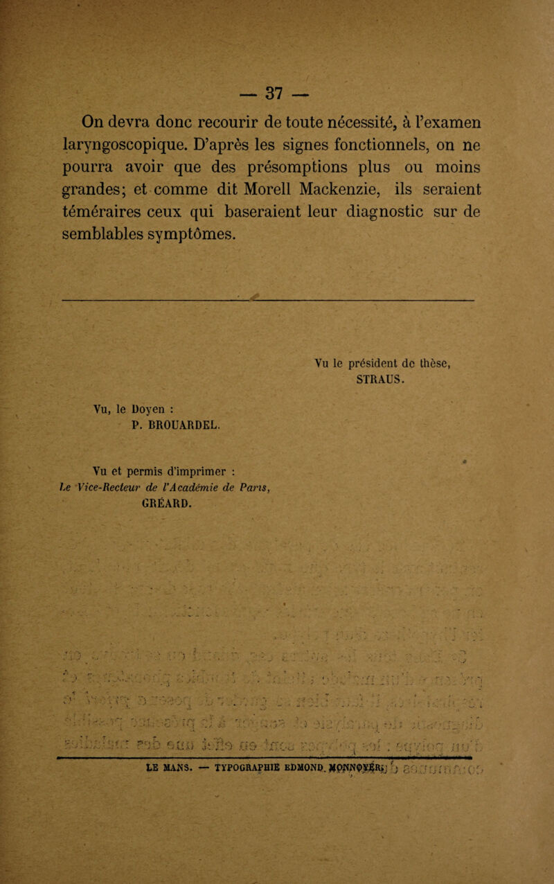 On devra donc recourir de toute nécessité, à l’examen laryngoscopique. D’après les signes fonctionnels, on ne pourra avoir que des présomptions plus ou moins grandes; et comme dit Morell Mackenzie, ils seraient téméraires ceux qui baseraient leur diagnostic sur de semblables symptômes. Vu le président de thèse, STRAUS. Vu, le Doyen : P. BROUARDEL. Vu et permis d’imprimer : Le Vice-Recteur de l'Académie de Pans, GRÉARD. ”*3' '♦ •• yN < A J vx *: J .. '< i ■J J .... . _ • ! - i .ri'; . >. . J ; , ■ ' S • • ■ v r- - Vr J -■ ■ * * . - : -j . . • -v •. .. j. I v , ; _ „• • • • , y • • * ». ?» ’ /■' ' - ;?-> V\ v • ; \ ■ ' • - . • ; .. . : 1 '' s ..-t $ ri '}rÆ r m cf --■ hti ’*VÎi A • -■•••■if, •x » :i n:;0 f;î<î) V r:-,- . v--- • r . / - . .. J -A.* t*> s?v.*4*7 a.-w ; , j* » / c; -• .< .? / . . . . . . — LE MANS. — TYPOGRAPHIE EDMOND. MpNN0Y#R*j j ;