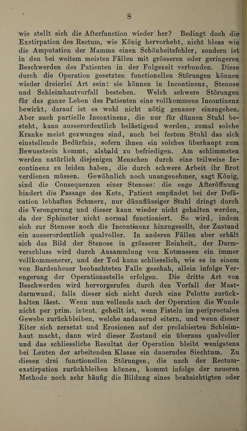 wie stellt sich die Afterfunction wieder her? Bedingt doch die Exstirpation des Rectum, wie König hervorhebt, nicht bloss wie die Amputation der Mamma einen Schönheitsfehler, sondern ist in den bei weitem meisten Fällen mit grösseren oder geringeren Beschwerden des Patienten in der Folgezeit verbunden. Diese durch die Operation gesetzten functionellen Störungen können wieder dreierlei Art sein: sie. können in Incontinenz, Stenose und Schleimhautvorfall bestehen. Welch schwere Störungen für das ganze Leben des Patienten eine vollkommene Incontinenz bewirkt, darauf ist es wohl nicht nötig genauer einzugehen. Aber auch partielle Incontinenz, die nur für dünnen Stuhl be¬ steht, kann ausserordentlich belästigend werden, zumal solche Kranke meist gezwungen sind, auch bei festem Stuhl das sich einstellende Bedürfnis, sofern ihnen ein solches überhaupt zum Bewusstsein kommt, alsbald zu befriedigen. Am schlimmsten werden natürlich diejenigen Menschen durch eine teilweise In¬ continenz zu leiden haben, die durch schwere Arbeit ihr Brot verdienen müssen. Gewöhnlich noch unangenehmer, sagt König, sind die Consequenzen einer Stenose: die enge Afteröffnung hindert die Passage des Kots, Patient empfindet bei der Defä- cation lebhaften Schmerz, nur dünnflüssiger Stuhl dringt durch die Verengerung und dieser kann wieder nicht gehalten werden, da der Sphincter nicht normal functioniert. So wird, indem sich zur Stenose noch die 'Incontinenz hinzugesellt, der Zustand ein ausserordentlich qualvoller. In anderen Fällen aber erhält sich das Bild der Stenose in grösserer Reinheit, der Darm¬ verschluss wird durch Ansammlung von Kotmassen ein immer vollkommenerer, und der Tod kann schliesslich, wie es in einem von Bardenheuer beobachteten Falle geschah, allein infolge Ver¬ engerung der Operationsstelle erfolgen. Die dritte Art von Beschwerden wird hervorgerufen durch den Vorfall der Mast¬ darmwand, falls dieser sich nicht durch eine Pelotte zurück¬ halten lässt. Wenn nun vollends nach der Operation die Wunde nicht per prim, intent. geheilt ist, wenn Fisteln im periproctalen Gewebe Zurückbleiben, welche andauernd eitern, und wenn dieser Eiter sich zersetzt und Erosionen auf der prolabierten Schleim¬ haut macht, dann wird dieser Zustand ein überaus qualvoller und das schliessliche Resultat der Operation bleibt wenigstens bei Leuten der arbeitenden Klasse ein dauerndes Siechtum. Zu diesen drei functionellen Störungen, die nach der Rectum- exstirpation Zurückbleiben können, kommt infolge der neueren Methode noch sehr häufig die Bildung eines beabsichtigten oder