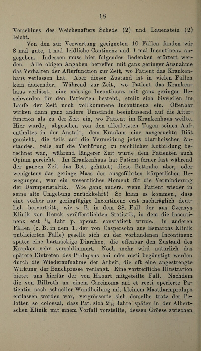 Verschluss des Weichenafters Schede (2) und Lauenstein (2) leicht. Von den zur Verwertung geeigneten 10 Fällen fanden wir 8 mal gute, 1 mal leidliche Continenz und 1 mal Incontinenz an¬ gegeben. Indessen muss hier folgendes Bedenken erörtert wer¬ den. Alle obigen Angaben betreffen mit ganz geringer Ausnahme das Verhalten der Afterfunction zur Zeit, wo Patient das Kranken¬ haus verlassen hat. Aber dieser Zustand ist in vielen Fällen kein dauernder. Während zur Zeit, wo Patient das Kranken¬ haus verlässt, eine mässige Incontinenz mit ganz geringen Be¬ schwerden für den Patienten besteht, stellt sich bisweilen im Laufe der Zeit noch vollkommene Incontinenz ein. Offenbar wirken dann ganz andere Umstände beeinflussend auf die After¬ function als zu der Zeit ein, wo Patient im Krankenhaus weilte. Hier wurde, abgesehen von den allerletzten Tagen seines Auf¬ enthaltes in der Anstalt, dem Kranken eine ausgesuchte Diät gereicht, die teils auf die Vermeidung jedes diarrhoischen Zu¬ standes, teils auf die Verhütung zu reichlicher Kotbildung be¬ rechnet war, während längerer Zeit wurde dem Patienten auch Opium gereicht. Im Krankenhaus hat Patient ferner fast während der ganzen Zeit das Bett gehütet; diese Bettruhe aber, oder wenigstens das geringe Mass der ausgeführten körperlichen Be¬ wegungen, war ein wesentliches Moment für die Verminderung der Darmperistaltik. Wie ganz anders, wenn Patient wieder in seine alte Umgebung zurückkehrt! So kann es kommen, dass eine vorher nur geringfügige Incontinenz erst nachträglich deut¬ lich hervortritt, wie z. B. in dem 38. Fall der aus Czernys Klinik von Heuck veröffentlichten Statistik, in dem die Inconti¬ nenz erst 1/2 Jahr p. operat. constatiert wurde. In anderen Fällen (z. B. in dem 1. der von Caspersohn aus Esmarchs Klinik publicierten Fälle) gesellt sich zu der vorhandenen Incontinenz später eine hartnäckige Diarrhoe, die offenbar den Zustand des Kranken sehr verschlimmert. Noch mehr wrird natürlich das spätere Eintreten des Prolapsus ani oder recti begünstigt werden durch die Wiederaufnahme der Arbeit, die oft eine angestrengte Wirkung der Bauchpresse verlangt. Eine vortreffliche Illustration bietet uns hierfür der von Habart mitgeteilte Fall. Nachdem die von Billroth an einem Carcinoma ani et recti operierte Pa¬ tientin nach schneller Wundheilung mit kleinem Mastdarmprolaps entlassen worden war, vergrösserte sich derselbe trotz der Pe- lotten so colossal, dass Pat. sich 2*/2 Jahre später in der Albert- schen Klinik mit einem Vorfall vorstellte, dessen Grösse zwischen