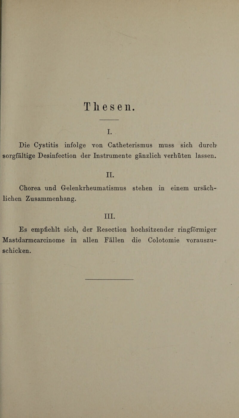 Thesen. i. Die Cystitis infolge von Catheterismus muss sich durch sorgfältige Desinfection der Instrumente gänzlich verhüten lassen. II. Chorea und Gelenkrheumatismus stehen in einem ursäch¬ lichen Zusammenhang. III. Es empfiehlt sich, der Resection hochsitzender ringförmiger Mastdarmcarcinome in allen Fällen die Colotomie vorauszu¬ schicken.