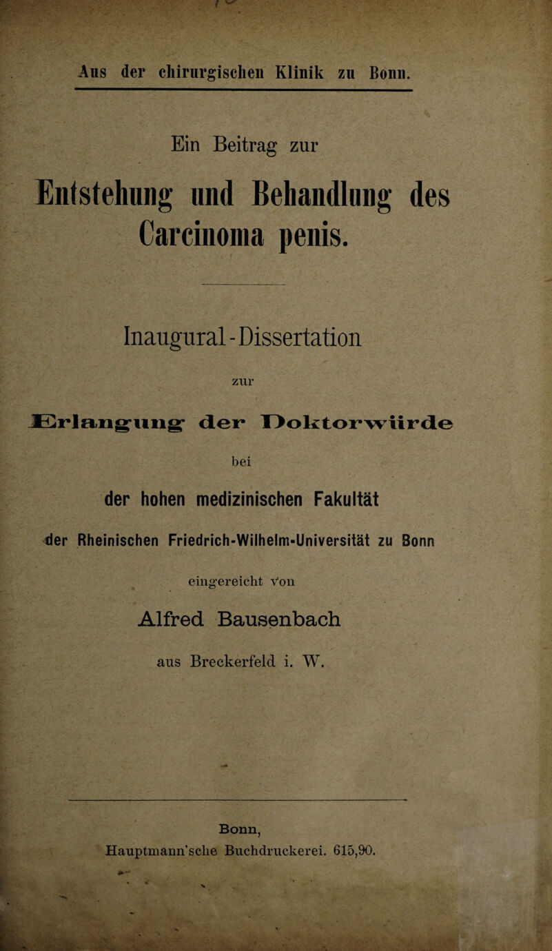 Aus der chirurgischen Klinik zu Bonn. Ein Beitrag zur Entstehung und Behandlung des Carcinoma penis. Inaugural - Dissertation zur Erlangung- der Doktorwürde bei der hohen medizinischen Fakultät der Rheinischen Friedrich-Wilhelm-Universität zu Bonn eing'ereicht von • . 0 Alfred Bausenbach aus Breckerfeld i. W. Bonn, Hauptmann’sclie Buchdruckern. 615,90.