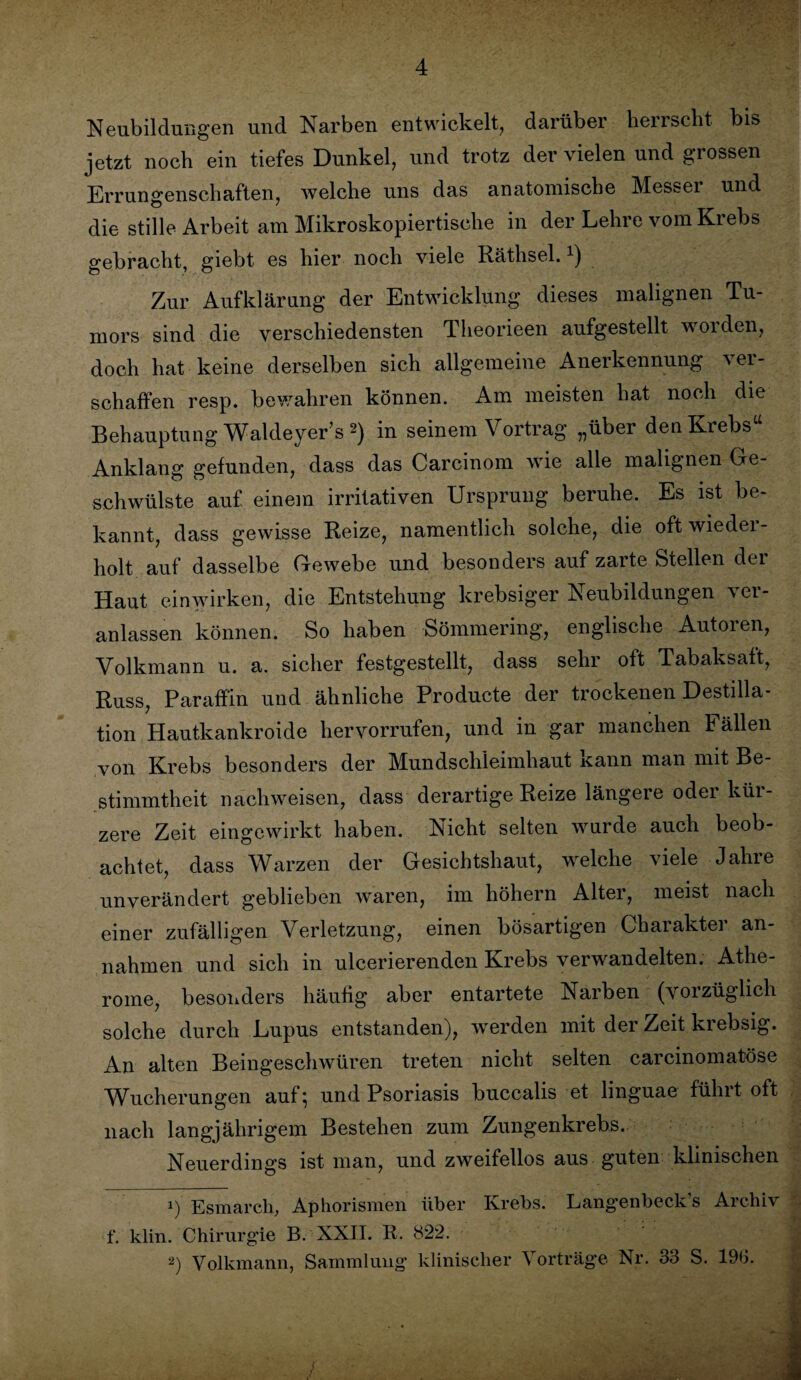 ■ Neubildungen und Narben entwickelt, darüber herrscht bis jetzt noch ein tiefes Dunkel, und trotz der vielen und grossen Errungenschaften, welche uns das anatomische Messei und die stille Arbeit am Mikroskopiertische in der Lehre vom Krebs gebracht, giebt es hier noch viele Räthsel.x) Zur Aufklärung der Entwicklung dieses malignen Tu¬ mors sind die verschiedensten Theorieen aufgestellt worden, doch hat keine derselben sich allgemeine Anerkennung ver¬ schaffen resp. bewahren können. Am meisten hat noch die Behauptung Waldeyer’s * 2) in seinem Vortrag „über den Krebs“ Anklang gefunden, dass das Carcinom wie alle malignen Ge¬ schwülste auf einem irritativen Ursprung beruhe. Es ist be¬ kannt, dass gewisse Reize, namentlich solche, die oft wieder¬ holt auf dasselbe Gewebe und besonders auf zarte Stellen dei Haut einwirken, die Entstehung krebsiger Neubildungen ver¬ anlassen können. So haben Sömmering, englische Autoren, Volkmann u. a. sicher festgestellt, dass sehr oft Tabaksaft, Russ, Paraffin und ähnliche Producte der trockenen Destilla¬ tion Hautkankroide hervorrufen, und in gar manchen h ällen von Krebs besonders der Mundschleimhaut kann man mit Be¬ stimmtheit nachweisen, dass derartige Reize längere oder kür¬ zere Zeit eingewirkt haben. Nicht selten wurde auch beob¬ achtet, dass Warzen der Gesichtshaut, welche viele Jahre unverändert geblieben waren, im höhern Alter, meist nach einer zufälligen Verletzung, einen bösartigen Charakter an- nahmen und sich in ulcerierenden Krebs verwandelten. Athe¬ rome, besonders häufig aber entartete Narben (vorzüglich solche durch Lupus entstanden), werden mit der Zeit krebsig. An alten Beingeschwüren treten nicht selten carcinomatöse Wucherungen auf; und Psoriasis buccalis et linguae führt oft nach langjährigem Bestehen zum Zungenkrebs. Neuerdings ist man, und zweifellos aus guten klinischen 1) Esmarch, Aphorismen über Krebs. Langenbeck’s Archiv f. klin. Chirurgie B. XXII. R. 822. 2) Yolkmann, Sammlung klinischer Vorträge Nr. 33 S. 1%.