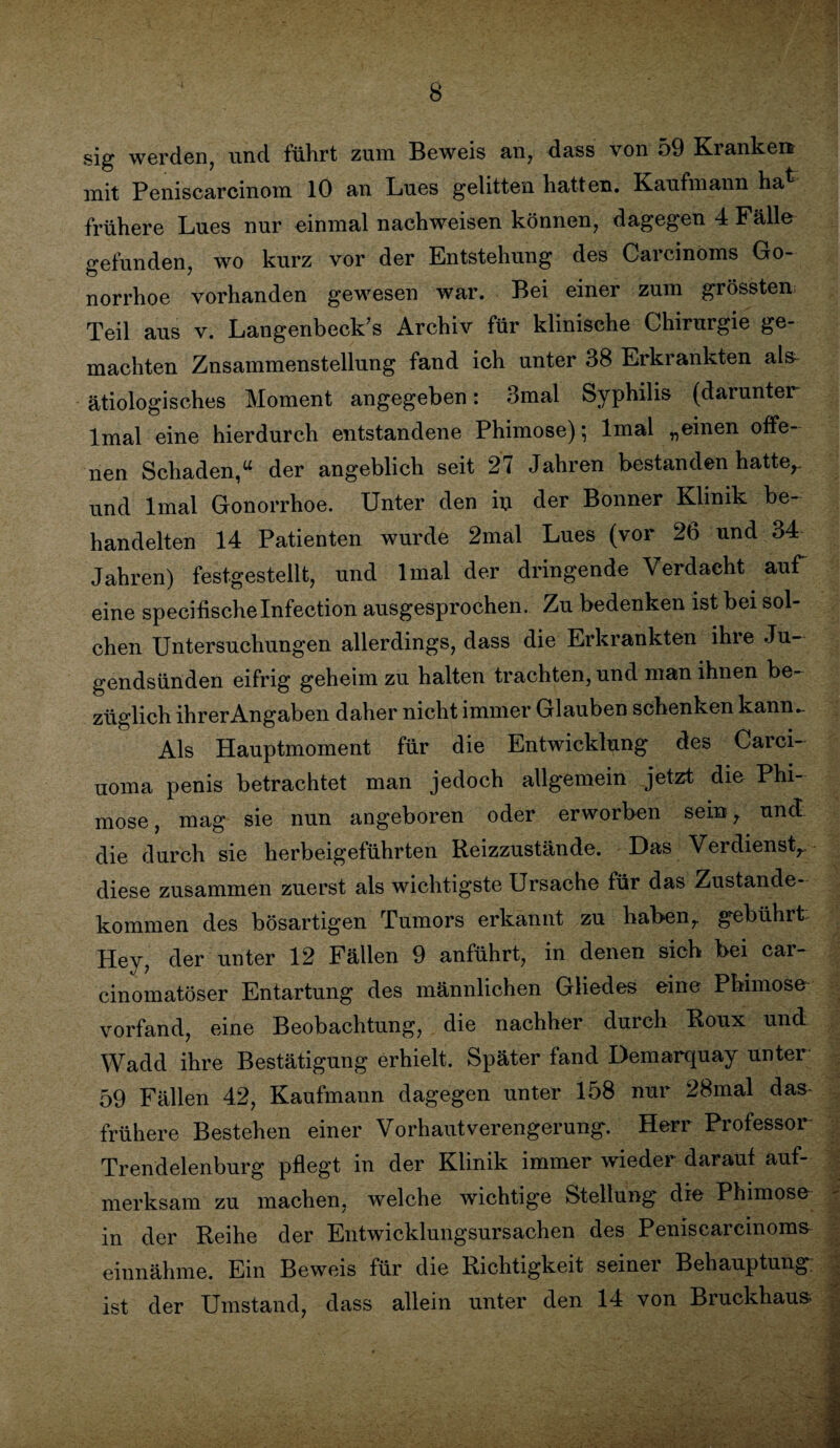 sig werden, und führt zum Beweis an, dass von 59 Ki ankert mit Peniscarcinom 10 an Lnes gelitten hatten. Kaufmann ha frühere Lues nur einmal nachweisen können, dagegen 4 Fälle gefunden, wo kurz vor der Entstehung des Carcinoms Go¬ norrhoe vorhanden gewesen war. Bei einer zum grössten Teil aus v. Längenbeck’s Archiv für klinische Chirurgie ge¬ machten Znsammenstellung fand ich unter 38 Erkrankten als- ätiologisches Moment angegeben: 3mal Syphilis (darunter lmal eine hierdurch entstandene Phimose); lmal „einen offe¬ nen Schaden,“ der angeblich seit 27 Jahren bestanden hatte,, und lmal Gonorrhoe. Unter den m der Bonner Klinik be¬ handelten 14 Patienten wurde 2mal Lues (vor 26 und 34 Jahren) festgestellt, und lmal der dringende Verdacht auf eine specifischelnfection ausgesprochen. Zu bedenken ist bei sol¬ chen Untersuchungen allerdings, dass die Erkrankten ihie Ju¬ gendsünden eifrig geheim zu halten trachten, und man ihnen be¬ züglich ihrerAngaben daher nicht immer Glauben schenken kann.. Als Hauptmoment für die Entwicklung des Carci- uoma penis betrachtet man jedoch allgemein jetzt die Phi¬ mose , mag sie nun angeboren oder erworben sein, und die durch sie herbeigeführten Reizzustände. Das Verdienst, diese zusammen zuerst als wichtigste Ursache für das Zustande¬ kommen des bösartigen Tumors erkannt zu haben, gebührt Hey, der unter 12 Fällen 9 anführt, in denen sich bei car- cinomatöser Entartung des männlichen Gliedes eine Phimose vorfand, eine Beobachtung, die nachher durch Roux und Wadd ihre Bestätigung erhielt. Später fand Demarquay unter 59 Fällen 42, Kaufmann dagegen unter 158 nur 28mal das frühere Bestehen einer Vorhaut Verengerung. Herr Professor Trendelenburg pflegt in der Klinik immer wieder darauf auf¬ merksam zu machen, welche wichtige Stellung' die Phimose in der Reihe der Entwicklungsursachen des Peniscarcinoms- einnähme. Ein Beweis für die Richtigkeit seiner Behauptung ist der Umstand, dass allein unter den 14 von Bruckhaus>