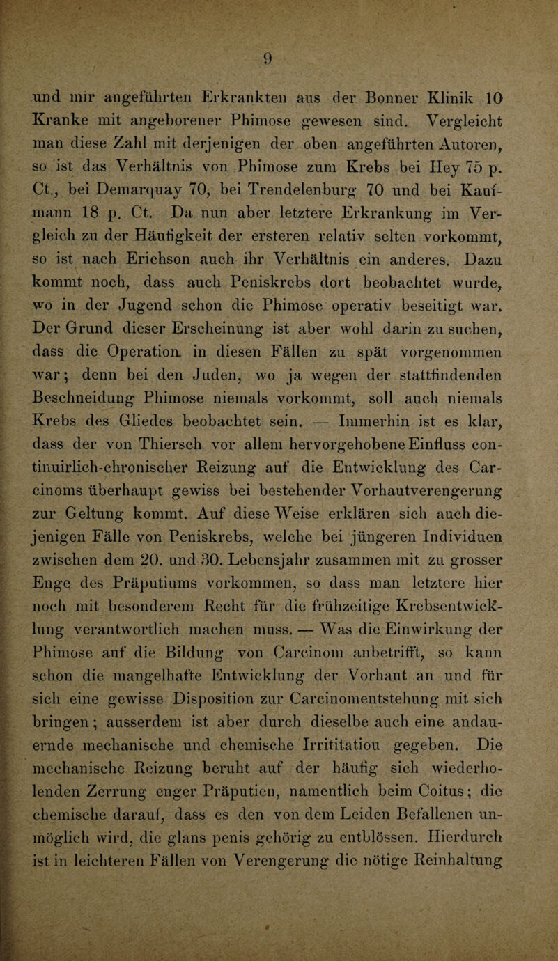 und mir angeführten Erkrankten aus der Bonner Klinik 10 Kranke mit angeborener Phimose gewesen sind. Vergleicht man diese Zahl mit derjenigen der oben angeführten Autoren, so ist das Verhältnis von Phimose zum Krebs bei Hey 75 p. Ct., bei Demarquay 70, bei Trendelenburg 70 und bei Kauf¬ mann 18 p. Ct. Da nun aber letztere Erkrankung im Ver¬ gleich zu der Häufigkeit der ersteren relativ selten vorkommt, so ist nach Erichson auch ihr Verhältnis ein anderes. Dazu kommt noch, dass auch Peniskrebs dort beobachtet wurde, wo in der Jugend schon die Phimose operativ beseitigt war. Der Grund dieser Erscheinung ist aber wohl darin zu suchen, dass die Operation, in diesen Fällen zu spät vorgenommen war; denn bei den Juden, wo ja wegen der stattlindenden Beschneidung Phimose niemals vorkommt, soll auch niemals Krebs des Gliedes beobachtet sein. — Immerhin ist es klar, dass der von Thiersch vor allem hervorgehobene Einfluss con- tinuirlich-chronischer Reizung auf die Entwicklung des Car- cinoms überhaupt gewiss bei bestehender Vorhautverengerung zur Geltung kommt. Auf diese Weise erklären sich auch die¬ jenigen Fälle von Peniskrebs, welche bei jüngeren Individuen zwischen dem 20. und 30. Lebensjahr zusammen mit zu grosser Enge des Präputiums Vorkommen, so dass man letztere hier noch mit besonderem Recht für die frühzeitige Krebsentwick¬ lung verantwortlich machen muss. — Was die Einwirkung der Phimose auf die Bildung von Carcinom anbetrifft, so kann schon die mangelhafte Entwicklung der Vorhaut an und für sich eine gewisse Disposition zur Carcinomentstehung mit sich bringen; ausserdem ist aber durch dieselbe auch eine andau¬ ernde mechanische und chemische Irrititatiou gegeben. Die mechanische Reizung beruht auf der häufig sich wiederho¬ lenden Zerrung enger Präputien, namentlich beim Coitus; die chemische darauf, dass es den von dem Leiden Befallenen un¬ möglich wird, die glans penis gehörig zu entblössen. Hierdurch ist in leichteren Fällen von Verengerung die nötige Reinhaltung