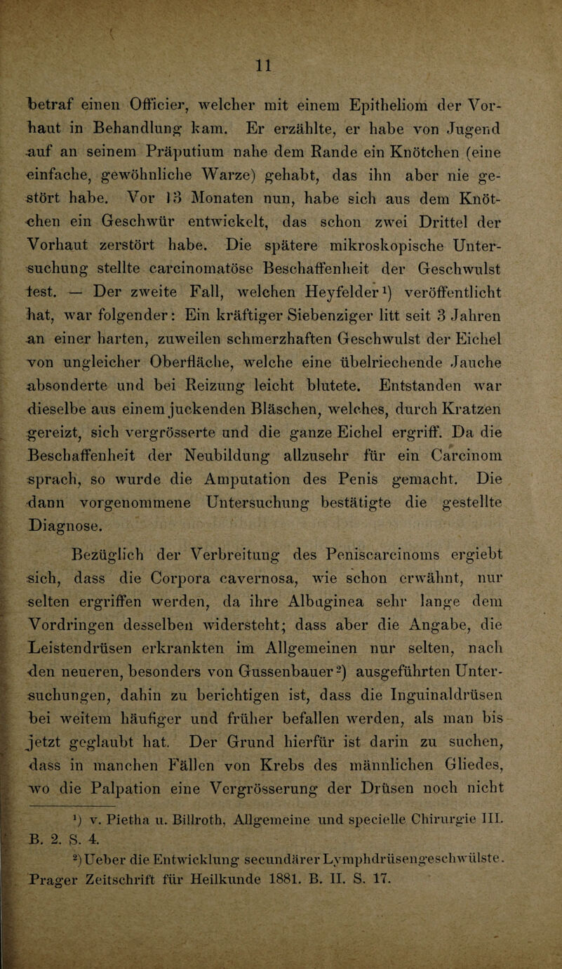 11 betraf einen Officier, welcher mit einem Epitheliom der Vor¬ haut in Behandlung kam. Er erzählte, er habe von Jugend auf an seinem Präputium nahe dem Rande ein Knötchen (eine einfache, gewöhnliche Warze) gehabt, das ihn aber nie ge¬ stört habe. Vor 13 Monaten nun, habe sich aus dem Knöt¬ chen ein Geschwür entwickelt, das schon zwei Drittel der Vorhaut zerstört habe. Die spätere mikroskopische Unter¬ suchung stellte careinomatöse Beschaffenheit der Geschwulst lest. — Der zweite Fall, welchen Heyfelder1) veröffentlicht hat, war folgender: Ein kräftiger Siebenziger litt seit 3 Jahren an einer harten, zuweilen schmerzhaften Geschwulst der Eichel won ungleicher Oberfläche, welche eine übelriechende Jauche absonderte und bei Reizung leicht blutete. Entstanden war dieselbe aus einem juckenden Bläschen, welches, durch Kratzen gereizt, sich vergrösserte und die ganze Eichel ergriff. Da die Beschaffenheit der Neubildung allzusehr für ein Carcinom sprach, so wurde die Amputation des Penis gemacht. Die dann vorgenommene Untersuchung bestätigte die gestellte Diagnose. Bezüglich der Verbreitung des Peniscarcinoms ergiebt sich, dass die Corpora cavernosa, wie schon erwähnt, nur selten ergriffen werden, da ihre Albuginea sehr lange dem Vordringen desselben widersteht; dass aber die Angabe, die Deistendrüsen erkrankten im Allgemeinen nur selten, nach den neueren, besonders von Gussenbauer2) ausgeführten Unter¬ suchungen, dahin zu berichtigen ist, dass die Inguinaldrüsen bei weitem häufiger und früher befallen werden, als man bis jetzt geglaubt hat. Der Grund hierfür ist darin zu suchen, dass in manchen Fällen von Krebs des männlichen Gliedes, wo die Palpation eine Vergrösserung der Drüsen noch nicht *) v. Pietha u. Billroth, Allgemeine und specielle Chirurgie III. B. 2. S. 4. 2)Ueber die Entwicklung secundärer Lymphdrüsengeschwülste.