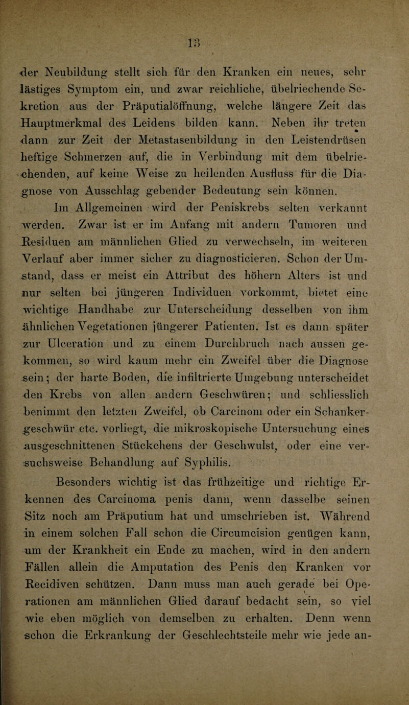 18 der Neubildung stellt sich für den Kranken ein neues, sehr lästiges Symptom ein, und zwar reichliche, übelriechende Se¬ kretion aus der Präputialöffnung, welche längere Zeit das Hauptmerkmal des Leidens bilden kann. Neben ihr treten dann zur Zeit der Metastasenbildung in den Leistendrüsen heftige Schmerzen auf, die in Verbindung mit dem übelrie¬ chenden, auf keine Weise zu heilenden Ausfluss für die Dia¬ gnose von Ausschlag gebender Bedeutung sein können. Im Allgemeinen wird der Peniskrebs selten verkannt werden. Zwar ist er im Anfang mit andern Tumoren und Residuen am männlichen Glied zu verwechseln, im weiteren Verlauf aber immer sicher zu diagnosticieren. Schon der Um¬ stand, dass er meist ein Attribut des hohem Alters ist und nur selten bei jüngeren Individuen vorkommt, bietet eine wichtige Handhabe zur Unterscheidung desselben von ihm .ähnlichen Vegetationen jüngerer Patienten. Ist es dann später zur Ulceration und zu einem Durchbruch nach aussen ge¬ kommen, so wird kaum mehr ein Zweifel über die Diagnose sein; der harte Boden, die infiltrierte Umgebung unterscheidet den Krebs von allen andern Geschwüren; und schliesslich benimmt den letzten Zweifel, ob Carcinom oder ein Schanker¬ geschwür etc. vorliegt, die mikroskopische Untersuchung eines ausgeschnittenen Stückchens der Geschwulst, oder eine ver¬ suchsweise Behandlung auf Syphilis. Besonders wichtig ist das frühzeitige und richtige Er¬ kennen des Carcinoma penis dann, wenn dasselbe seinen Sitz noch am Präputium hat und umschrieben ist. Während in einem solchen Fall schon die Circumcision genügen kann, um der Krankheit ein Ende zu machen, wird in den andern Fällen allein die Amputation des Penis den Kranken vor Recidiven schützen. Dann muss man auch gerade bei Ope¬ rationen am männlichen Glied darauf bedacht sein, so viel wie eben möglich von demselben zu erhalten. Denn wenn schon die Erkrankung der Geschlechtsteile mehr wie jede an-