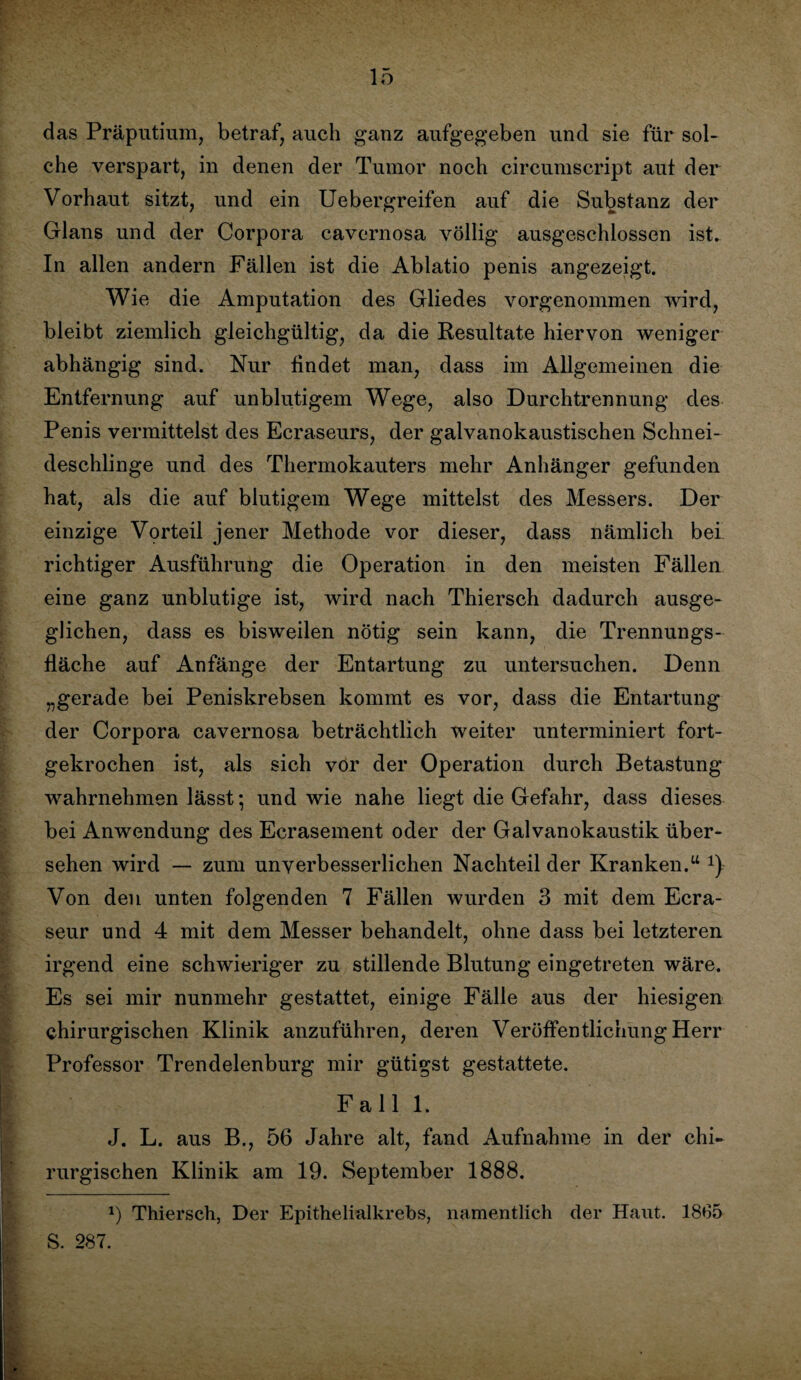 das Präputium, betraf, auch ganz aufgegeben und sie für sol¬ che verspart, in denen der Tumor noch circumscript aut der Vorhaut sitzt, und ein Uebergreifen auf die Substanz der Glans und der Corpora cavernosa völlig ausgeschlossen ist. In allen andern Fällen ist die Ablatio penis angezeigt. Wie die Amputation des Gliedes vorgenommen wird, bleibt ziemlich gleichgültig, da die Resultate hiervon weniger abhängig sind. Nur findet man, dass im Allgemeinen die Entfernung auf unblutigem Wege, also Durchtrennung des Penis vermittelst des Ecraseurs, der galvanokaustischen Schnei¬ deschlinge und des Thermokauters mehr Anhänger gefunden hat, als die auf blutigem Wege mittelst des Messers. Der einzige Vorteil jener Methode vor dieser, dass nämlich bei richtiger Ausführung die Operation in den meisten Fällen eine ganz unblutige ist, wird nach Thiersch dadurch ausge¬ glichen, dass es bisweilen nötig sein kann, die Trennungs¬ fläche auf Anfänge der Entartung zu untersuchen. Denn „gerade bei Peniskrebsen kommt es vor, dass die Entartung der Corpora cavernosa beträchtlich weiter unterminiert fort¬ gekrochen ist, als sich vor der Operation durch Betastung wahrnehmen lässt; und wie nahe liegt die Gefahr, dass dieses bei Anwendung des Ecrasement oder der Galvanokaustik über¬ sehen wird — zum unverbesserlichen Nachteil der Kranken.u 1)- Von den unten folgenden 7 Fällen wurden 3 mit dem Ecra- seur und 4 mit dem Messer behandelt, ohne dass bei letzteren irgend eine schwieriger zu stillende Blutung eingetreten wäre. Es sei mir nunmehr gestattet, einige Fälle aus der hiesigen chirurgischen Klinik anzuführen, deren Veröffentlichung Herr Professor Trendelenburg mir gütigst gestattete. Fall 1. J. L. aus B., 56 Jahre alt, fand Aufnahme in der chi¬ rurgischen Klinik am 19. September 1888. x) Thiersch, Der Epithelialkrebs, namentlich der Haut. 1865 S. 287.