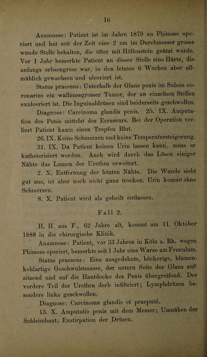 Anamnese: Patient ist im Jahre 18 <9 an Phimose ope¬ riert und hat seit der Zeit eine 2 cm im Durchmesser grosse wunde Stelle behalten, die öfter mit Höllenstein geätzt wurde. Vor 1 Jahr bemerkte Patient an dieser Stelle eine Härte, die anfangs erbsengross war, in den letzten 6 V ochen aber all¬ mählich gewachsen und uiceriert ist. Status praesens: Unterhalb der Glans penis im Sulcus co- ronarius ein wallnussgrosser Tumor, der an einzelnen Stellen exulceriert ist. Die Tnguinaldrüsen sind beiderseits geschwollen. Diagnose: Carcinoma glandis penis. 25. IX. Amputa¬ tion des Penis mittelst des Ecraseurs. Bei der Operation ver¬ liert Patient kaum einen Tropfen Blut. 26. IX. Keine Schmerzen und keine Temperatursteigerung. 31. IX. Da Patient keinen Urin lassen kann, muss er katheterisiert werden. Auch wird durch das Uösen einiget Nähte das Lumen der Urethra erweitert. 2. X. Entfernung der letzten Nähte. Die Wunde sieht gut aus, ist aber noch nicht ganz trocken. Urin kommt ohne Schmerzen. 8. X. Patient wird als geheilt entlassen. Fall 2. H. H. aus F., 62 Jahre alt, kommt am 11. Oktober 1888 in die chirurgische Klinik. Anamnese: Patient, vor 33 Jahren in Köln a. Rh. wegen Phimose operiert, bemerkte seit 1 Jahr eine Warze amFrenulum. Status praesens: Eine ausgedehnte, höckerige, blumen¬ kohlartige Geschwulstmasse, der untern Seite der Glans auf¬ sitzend und auf die Hautdecke des Penis übergreifend. Der vordere Teil der Urethra derb infiltriert; Lymphdrüsen be¬ sonders links geschwollen. Diagnose: Carcinoma glandis et praeputii. 13. X. Amputatio penis mit dem Messer; Umnähender Schleimhaut; Exstirpation der Drüsen.