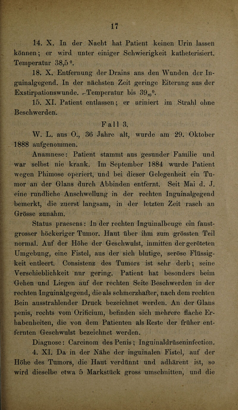 14. X. In der Nacht hat Patient keinen Urin lassen können; er wird unter einiger Schwierigkeit katheterisiert. Temperatur 38,5 °. 18. X. Entfernung der Drains aus den Wunden der In¬ guinalgegend. In der nächsten Zeit geringe Eiterung aus der Exstirpationswunde. ^Temperatur bis 39,0°. 15. XI. Patient entlassen • er uriniert im Strahl ohne Beschwerden. Fall 3. W. L. aus 0., 36 Jahre alt, wurde am 29. Oktober 1888 aufgenommen. Anamnese: Patient stammt aus gesunder Familie und war selbst nie krank. Im September 1884 wurde Patient wegen Phimose operiert, und bei dieser Gelegenheit ein Tu¬ mor an der Glans durch Abbinden entfernt. Seit Mai d. J. eine rundliche Anschwellung in der rechten Inguinalgegend bemerkt, die zuerst langsam, in der letzten Zeit rasch an Grösse zunahm. Status praesens: In der rechten Inguinalbeuge ein faust¬ grosser höckeriger Tumor. Haut über ihm zum grössten Teil normal. Auf der Höhe der Geschwulst, inmitten der geröteten Umgebung, eine Fistel, aus der sich blutige, seröse Flüssig¬ keit entleert. Consistenz des Tumors ist sehr derb; seine Verschieblichkeit nur gering. Patient hat besonders beim Gehen und Liegen auf der rechten Seite Beschwerden in der rechten Inguinalgegend, die als schmerzhafter, nach dem rechten Bein ausstrahlender Druck bezeichnet werden. An der Glans penis, rechts vom Orificium, befinden sich mehrere flache Er¬ habenheiten, die von dem Patienten als Reste der früher ent¬ fernten Geschwulst bezeichnet werden. Diagnose: Carcinom des Penis ; Inguinaldrüseninfection. 4. XI. Da in der Nähe der inguinalen Fistel, auf der Höhe des Tumors, die Haut verdünnt und adhärent ist, so wird dieselbe etwa 5 Markstück gross Umschnitten und die