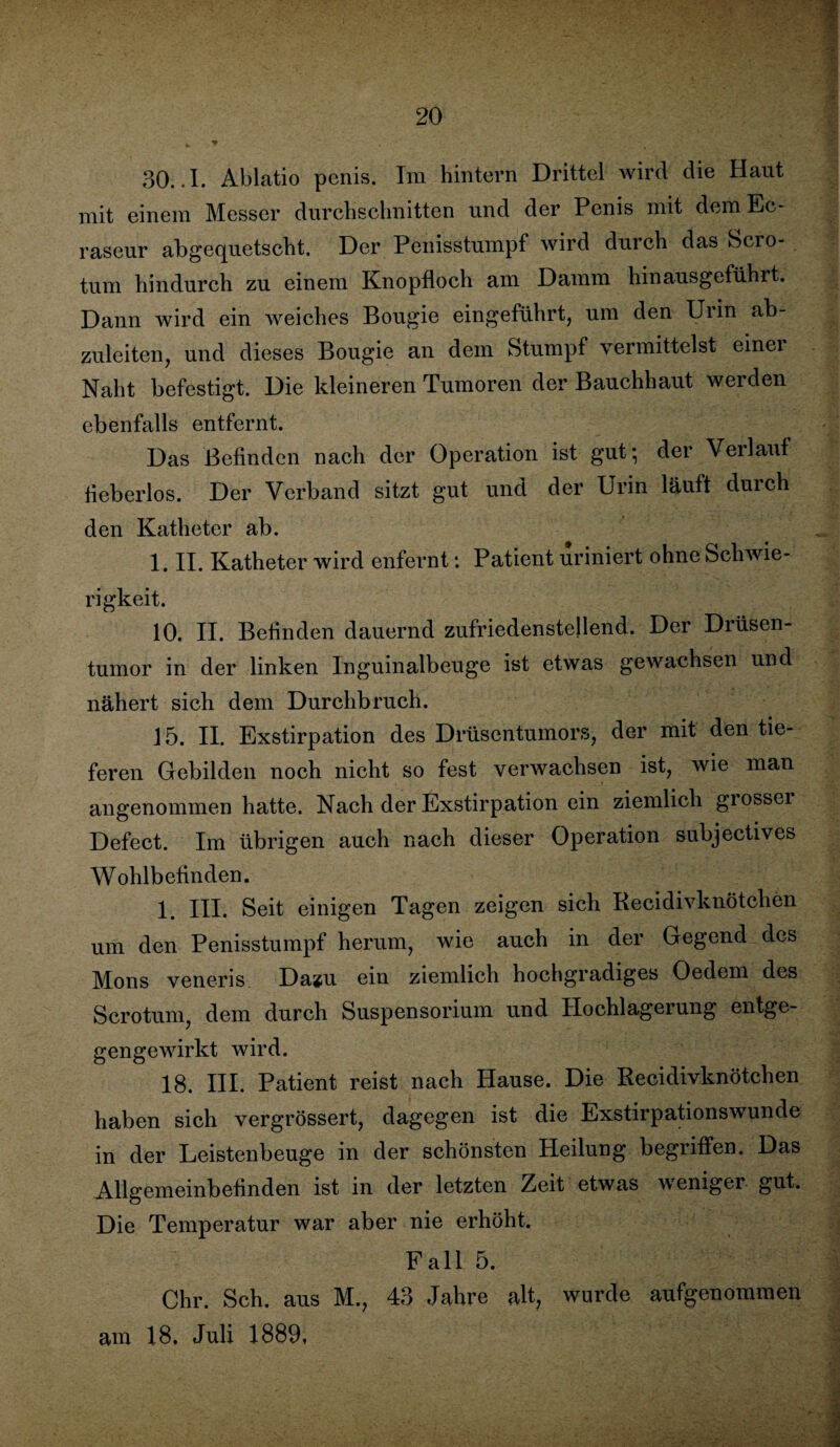 30..I. Ablatio penis. Im hintern Drittel wird die Haut mit einem Messer durchschnitten und der Penis mit dem Ec- raseur abgequetscht. Der Penisstumpf wird durch das Scro- tum hindurch zu einem Knopfloch am Damm Unausgeführt. Dann wird ein weiches Bougie eingeführt, um den Urin ab¬ zuleiten, und dieses Bougie an dem Stumpf vermittelst einer Naht befestigt. Die kleineren Tumoren der Bauchhaut werden ebenfalls entfernt. Das Befinden nach der Operation ist gut; der Verlauf fieberlos. Der Verband sitzt gut und der Urin läuft durch den Katheter ab. 1. II. Katheter wird enfernt: Patient uriniert ohne Schwie¬ rigkeit. 10. II. Befinden dauernd zufriedenstellend. Der Drüsen¬ tumor in der linken Inguinalbeuge ist etwas gewachsen und nähert sich dem Durchbruch. 15. II. Exstirpation des Drüsentumors, der mit den tie¬ feren Gebilden noch nicht so fest verwachsen ist, wie man angenommen hatte. Nach der Exstirpation ein ziemlich giossei Defect. Im übrigen auch nach dieser Operation subjectives Wohlbefinden. 1. III. Seit einigen Tagen zeigen sich Recidivknötchen um den Penisstumpf herum, wie auch in der Gegend des Mons veneris Dazu ein ziemlich hochgradiges Oedem des Scrotum, dem durch Suspensorium und Hochlagerung entge¬ gengewirkt wird. 18. III. Patient reist nach Hause. Die Recidivknötchen haben sich vergrössert, dagegen ist die Exstirpationswunde in der Leistenbeuge in der schönsten Heilung begriffen. Das Allgemeinbefinden ist in der letzten Zeit etwas weniger gut. Die Temperatur war aber nie erhöht. Fall 5. Chr. Sch. aus M., 43 Jahre alt, wurde aufgenommen am 18, Juli 1889,