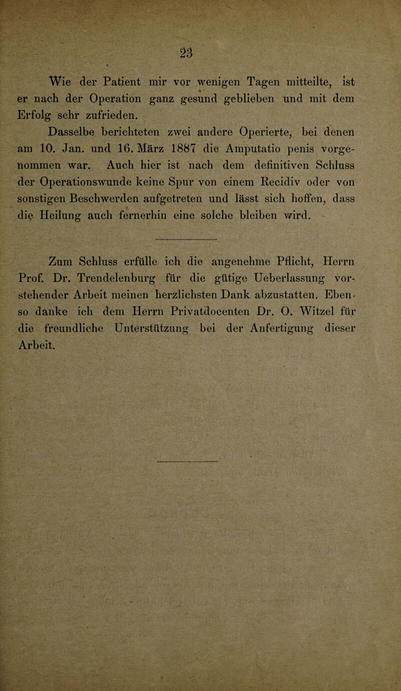 Wie der Patient mir vor wenigen Tagen mitteilte, ist 4  er nach der Operation ganz gesund geblieben und mit dem Erfolg sehr zufrieden. Dasselbe berichteten zwei andere Operierte, bei denen am 10. Jan. und 16. März 1887 die Amputatio penis vorge¬ nommen war. Auch hier ist nach dem definitiven Schluss der Operationswunde keine Spur von einem Recidiv oder von sonstigen Beschwerden aufgetreten und lässt sich hoffen, dass die Heilung auch fernerhin eine solche bleiben wird. Zum Schluss erfülle ich die angenehme Pflicht, Herrn Prof. Dr. Trendelenburg für die gütige Ueberlassung vor¬ stehender Arbeit meinen herzlichsten Dank abzustatten. Eben¬ so danke ich dem Herrn Privatdocenten Dr. 0. Witzei für die freundliche Unterstützung bei der Anfertigung dieser Arbeit.