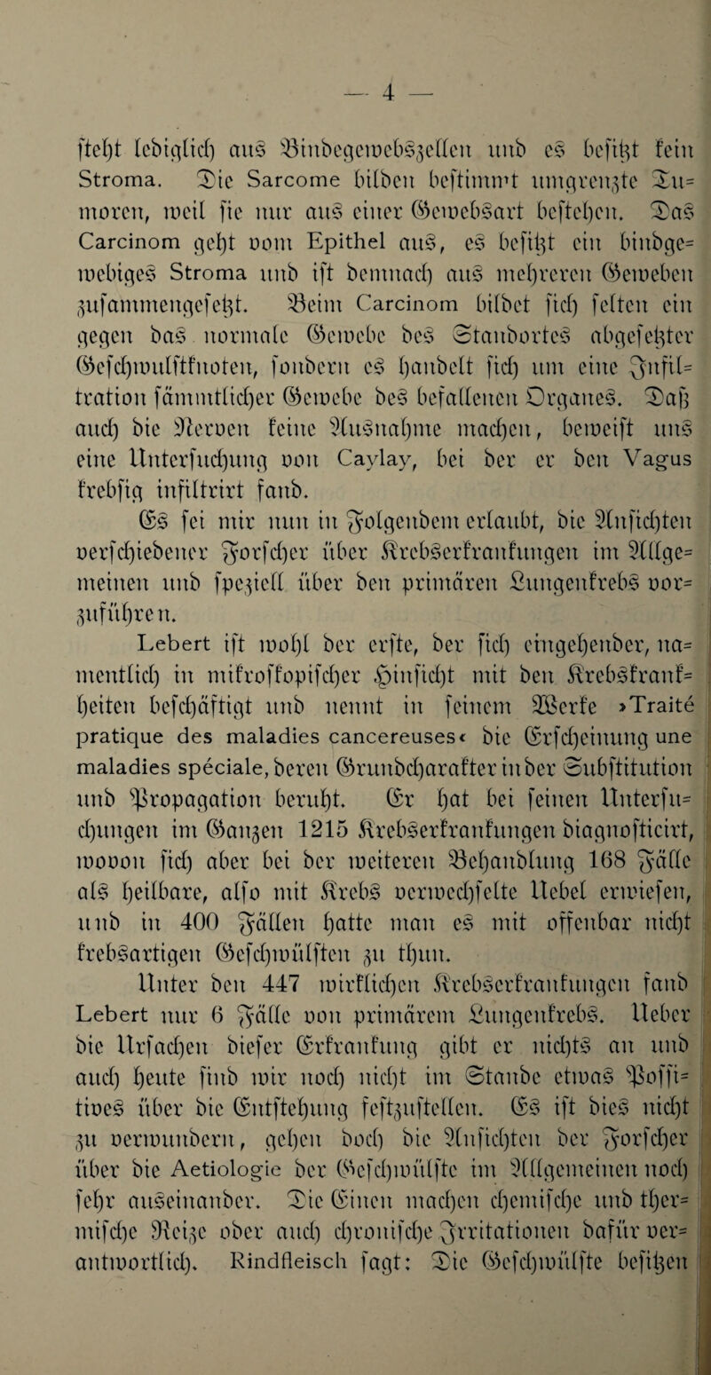 ftel)t lebiglid) am Pinbegemeb§5ellen uitb es befitü fein Stroma. Sic Sarcome bilbeit beftimmt umgrenzte 3u= morett, meil fie nur au§ einer ©cmcbSart bcftchen. Sa§ Carcinom geb)t oom Epithel ctu§, es befitjt ein binbge* mcbiges Stroma unb ift bemitctcf) au§ mehreren ©emeben pfammengefetjt. 33eint Carcinom bilbet fiel) feiten ein gegen bas normale ©emebe bcs Stanborfes abgefeimter ©efdpintlftfnoten, fouberit cs> Rauheit fiel) um eine Infil¬ tration fämmtlicfjer ©emebe be§ befallenen Organe^. Safe and) bie Heroen feine 9lu.3nal)nie machen, bemeift um eine Untcrfud)ung ooit Caylay, bei ber er beit Vagus frebfig infiltrirt fanb. ©s fei mir nun in ^olgeitbem erlaubt, bie 3Xufid)teu oerfd)iebener $orfd)er über ^rcbSerfranfungen im 2lHge= meinen unb fpe.^iell über beit primären £uitgeitfreb§ r»or= pführett. Lebert ift mol)l ber erfte, ber ftd) emge^ettber, tta- mentlid) in ntifroffopifd)er «£mtfid)t mit beit &rcb3franf= l)eiteit befd)äftigt unb nennt in feinem 2öcrfe >Traite pratique des maladies cancereuses« bie ©rfd)ciltuitg une maladies speciale, bereit ©ruubd)araftcr in ber Subftitution unb Propagation beruht, ©r l)at bei feilten XXitterfit- d)ttngcn im ©angett 1215 &reb§erfranfitngen biagnofticirt, moooit ftd) aber bei ber meiteren Söehaitbluitg 168 ^ällc al§ heilbare, alfo mit Hreb§ ocrmed)felte Hebel ermiefen, unb in 400 fallen haXtc man es mit offenbar nicht freb^artigeit ©efdjmülftcit p fhttiu Unter beit 447 mirflidjcit SUebscrfranfungeit fanb Lebert nur 6 $älle oon printärem £uitgeit!reb§. lieber bie Urfadjeit biefer ©rfraitfuttg gibt er nid)t§ an unb and) heute fiitb mir noch n^d)t tut Staube etma§ poffi= tioe§ über bie ©ntftehung feftpftellcit. ©§ ift bies nicht p oermttnberit, gehen boef) bie 5tufid)tcn ber fyorfdjer über bie Aetiologie ber ©cfd)mü(ftc int Allgemeinen noch fehr auSeinaitber. Sie ©inen machen d)emifd)e unb ther= mifd)e Steige ober auch d)rouifd)e Irritationen bafüroer- antmortlicl). Rindfleisch fagt: Sie ©cfdjmülfte befreit