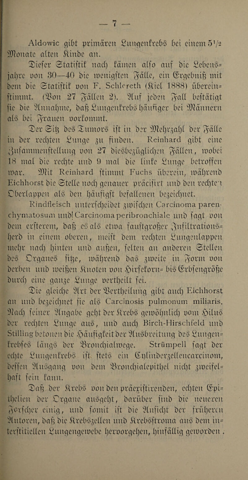 ( — Aldowic gibt primären ßititgcnfrebS bet einem 51/- SO^oitatc alten .flinbe an. tiefer ©tatiftif nad) tarnen alfo auf bic Ecbeits- jabre non 30—40 öie wenigften fyälle, ein (ßrgcbuiß mit bem bic ©tatiftif non F. Schloreth (5\iel 1888) überein* ftimmt. (SSott 27 gälten 2). 9lttf jcbcit 7?ad beftätigt fte bie 9litnal)nte, baß OuitgenfrebS ßättfiger bei Männern als bei grauen nortommt. -Der ©iß be§ Xtttnors ift in ber 9JM)r§ aßt ber Tyädc in ber rechten ßttttge 31t finben. Reinhard gibt eine ^itfammeuftellung non 27 bieSbegitgltnßen gälten, mobei 18 mal bic rechte itnb 9 mal bie liitfe Suitge betroffen mar. DDIit Reinhard ftimmt Fuchs übereilt, wäßrettb Eichhorst bie ©teile itonß genauer präcifirt uitb beit reeßteu ©berlappen als beit ßäuftgft befallenen bereinigtet. Rindfleisch uitterfd)eibet §mifd)en Carcinoma paren- chymatosum itnb] Carcinoma peribronchialc unb fagt noit bem erfterem, baß cs als ctma faitftgroßer 7)nfiltratious= ßerb in einem oberen, meift bem rechten fiitngeulappcu ntcßr nad) ßinten unb außen, feiten an auberen ©teilen bes Organes ftße, mäßteitb bas jweite in gönn non berben unb weißen knoten non föirfcforit* bis (Sr bf eit große burd) eine gait^e Ottitge oertßcitt fei. S)ie gleiche dlrt ber SSertßeiluitg gibt and) Eichhorst au ttitb bereinigtet fte alS Carcinosis pulmonum miliaris. 9fad) feiner Eingabe geßt ber ArebS gcioößitlid) nant Agiltts ber rechten Sttitge aus, itnb and) Birch-Hirschfeld itnb Stilling betonen bie £>äufigfeitbcr ^(usbreituitg beS ßttitgeu* frebfes längs ber s43roitnßialwege. Strümpell fagt ber ed)te Eititgeitirebs ift ftets ein (£t)liuberr.ellettcarcinont, beffeit 5luSgaitg non bem s43roud)iatepitßet iticßt 5-10 eifei* Ijaft fein faitit. ©aß ber ftrebs non beit präepiftircnbeit, cnßtcit (Spi* tßetien ber Organe ausgeßt, barüber fittb bie neueren gcrfnßer einig, unb formt ift bie 2(itfkßt ber früßercit Autoren, baß bie .Urebsreilen ttitb .Urebsftroma aus bem in* terftitieUeu Cuitgeugemebe ßcroorgeßcu, ßiitfälltg geworben .