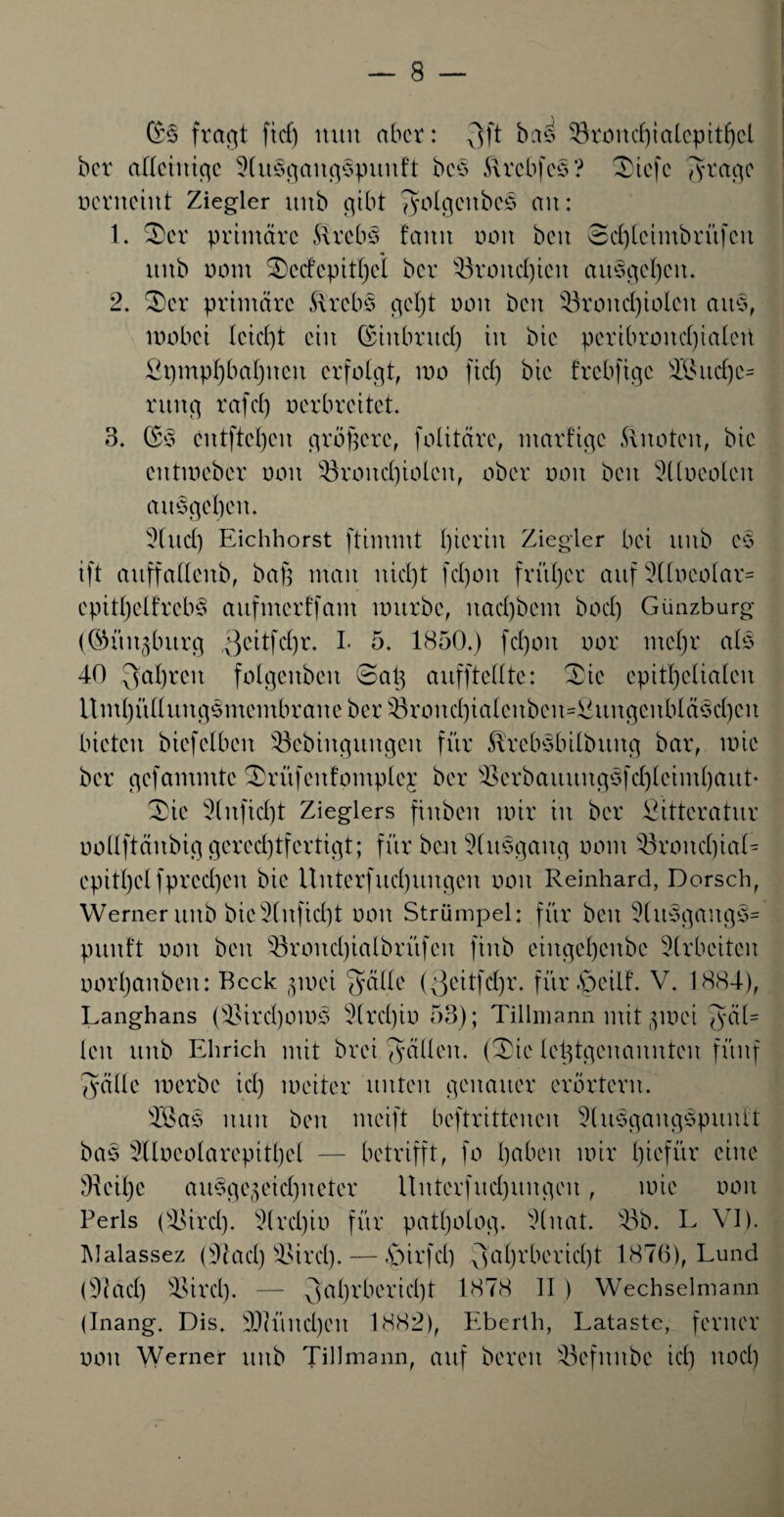 (5s fragt ft cf) nun aber: 3 ff bas ^3 xAo 11 cf) t a 1 cp 11 f) cl ber alleinige 3lu3gang3puuft bcs ftrebfes ? Tiefe 3 tage ocrnciitt Ziegler uttb gibt ^yoIgcitbeS an: 1. Ter primäre £treb3 faitit non beit 8d)lcimbrüfcit ttitb oom Tcdepitljct ber 43roitd)icn att§gel)cn. 2. Ter primäre ftrebs gcl)t non beit 43rond)iolcit aus, wobei lcid)t ein ©iitbritd) in bie peribroncf)ialett £pmpf)baf)iteit erfolgt, mo fid) bie frebftge 4I*ud)c= ruttg rafd) nerbreitet. 3. (5s entfielen propere, folitäre, ntarfigc knoten, bie eittmeber omt 43roitd)iolcit, ober non beit $llueolcn ausgeben. 3fud) Eichhorst ftimmt hierin Ziegler bei itttb es ift auffafleitb, baß man nidjt fd)oit früher auf Sllneolar« cpitljelfrcb^ aitftncrffam würbe, itad)bent bocf) Günzburg (©itit^burg $eitfd)r. I. 5. 1850.) fd)oit nor meßr als 40 3af)ren folgcitbcn Tap aufftellte: Tie epitßclialcit Umßüllunpsmembrane ber s43rond)ialenben=^ungcitbläsd)eit bieten biefeiben Söebinguitgen für förebsbilbititg bar, wie ber gefammte Trüfenfontple;r ber 53erbauuitg3fd)lciml)aut» Tie 3lnfid)t Zieglers finbeit mir tu ber Sitteratur oollftättbig gerechtfertigt; für beit 5lu§gaug nont Söroitd)ial- epitl)el fpreeßen bie Unterfttd)ungeu non Reinhard, Dorsch, Werner ttitb bic2tuficl)t non Strümpei: für beit 9lusgang3= puitft non beit 43rond)ialbrüfeit ftrtb eiitgel)cubc Arbeiten norpaitbeit: Beck pnei ^älte (Qeitfdjr. für.^eilf. V. 1884), Langhaus (sEird)otos 2(rd)in 53); Tillmann mit zwei 3^1= len ttitb Ehrich mit brei ^yälleit. (Tie letztgenannten fünf Tyälle werbe id) weiter unten genauer erörtern. 4öas nun beit mcift beftrittenen 9(usgangspuutt bas 3Uneolarepitl)el — betrifft, fo haben wir ßiefür eine dieilje ausgezeichneter llnterfudjuitgeit, wie non Perls (-sBi'rd), drei)in für patI)olog, 9litat. 43b. L VI). IMalassez (4cad) 4$ird).— £>irfd) 3al)r bericht 1876), Lund (41ad) SSird). — 3aßrbericht 1878 II) Wechselmann (Inang. Dis. 4)(üitcl)cu 1882), Eberth, Lataste, ferner noit Werner ttitb Tidmann, auf bereit 43cfitnbe id) ltod)