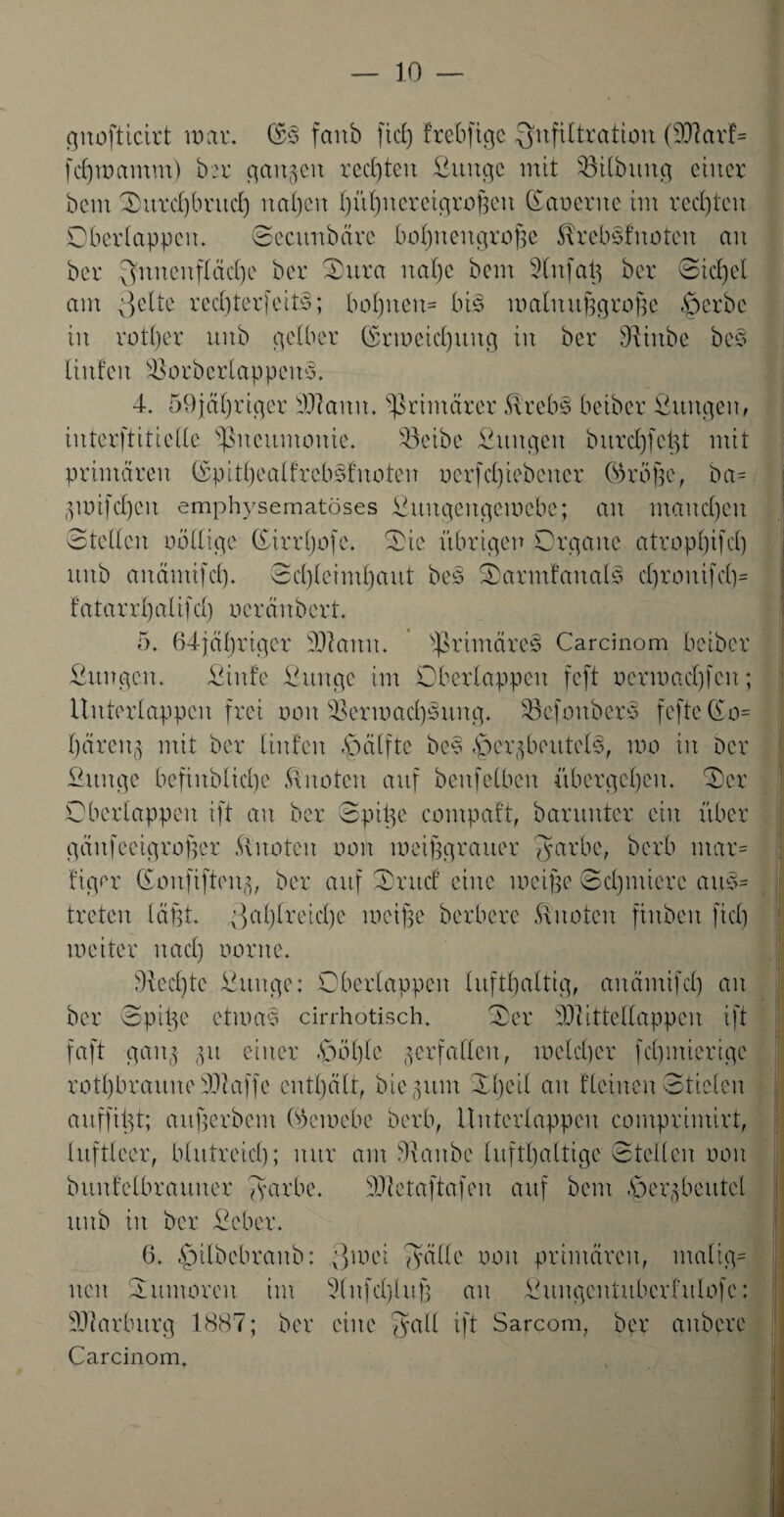 gnofticirt war. ($3 fanb fiel) frebfige Infiltration (OTavf= fd)mamm) ber ganzen rechten ßunge mit SBilbttug einer bem Ourd)bruch na()cn hühuereigrofjeu Gauerue im rechten Oberlappen. ©ecunbäre bohnengroße 5treb3fuoteu an ber Innenfläche ber Oitra nahe bem Slitfaß ber ©id)et am 3elte red)terfeit3; bot)ueu= bis walnußgroße -Serbe in rotl)er unb gelber (Erweichung in ber dhitbe bc3 linfcit sOorber 1 appcn3. 4. 59jäf)rigcr SSftaitu. primärer föreb3 beiber fiuttgen, interftitteile Pneumonie. 33eibe ßttngeu bttrc£)fci^t mit primären (£pithealfrcb3fuotcn oerfcl)iebcncr (Eröße, ba= 3wifd)cit emphysematoses ßuitgengewebe; an manchen ©teilen oöllige ©irrfjofc. Oie übrigen Organe atropbifd) unb anämifcf). ©d)leiml)ant be3 Oarmfaual3 d)rouifd)= f a ta rr 1) a 1 tfd) oeränbert. 5. 64jäl)rtger 3)tann. $timäre3 Carcinom beiber Ottngcn. Oinfe fiitnge im Oberlappen feft oermad)fen; ltnterlappen frei non Oermad)3uug. SBcfonberS fefte(£o= Ijären3 mit ber linfen -öälftc be3 4>er$bmtel3, mo in Der fiitnge bcfiitblicbe knoten auf benfeiben übergehen. Oer Oberlappen ift an ber ©piße compaft, barunter ein über gäufeeigroßer Quoten non weißgrauer fyarbe, berb mar= figer (Eoufifteng, ber auf Ontd eine weiße Schmiere ait3= treten läßt. y>al)lreicl)e weiße herbere Quoten finbeit fiel) meiter nad) oorne. 9iecl)te Jßuitge: Oberlappen lufthaltig, anämifd) an ber ©piße etma3 cirrhotisch. Oer 9)1 itteltappen ift faft gan3 ,31t einer -Soßle verfallen, welcher feßmierige rotl)braunetÜiaffe enthält, hierum Oljeil an flehten©tielen auffißt; außerbent (Eewebe berb, ituterlappeu comprimirt, luftleer, blutreich; nur am Diaitbe lufthaltige ©teilen oon bttufelbrauuer ©arbe. OJietaftafen auf bem Oei'3 beutet unb in ber ßeber. 6. £>ilbcbranb: ;}mei fyälle oon primären, malig¬ nen Ottmaren im 2(nfd)luß an Ouugentuberhtlofe: Marburg 1887; ber eine $atl ift Sarcom, ber anbere Carcinom,