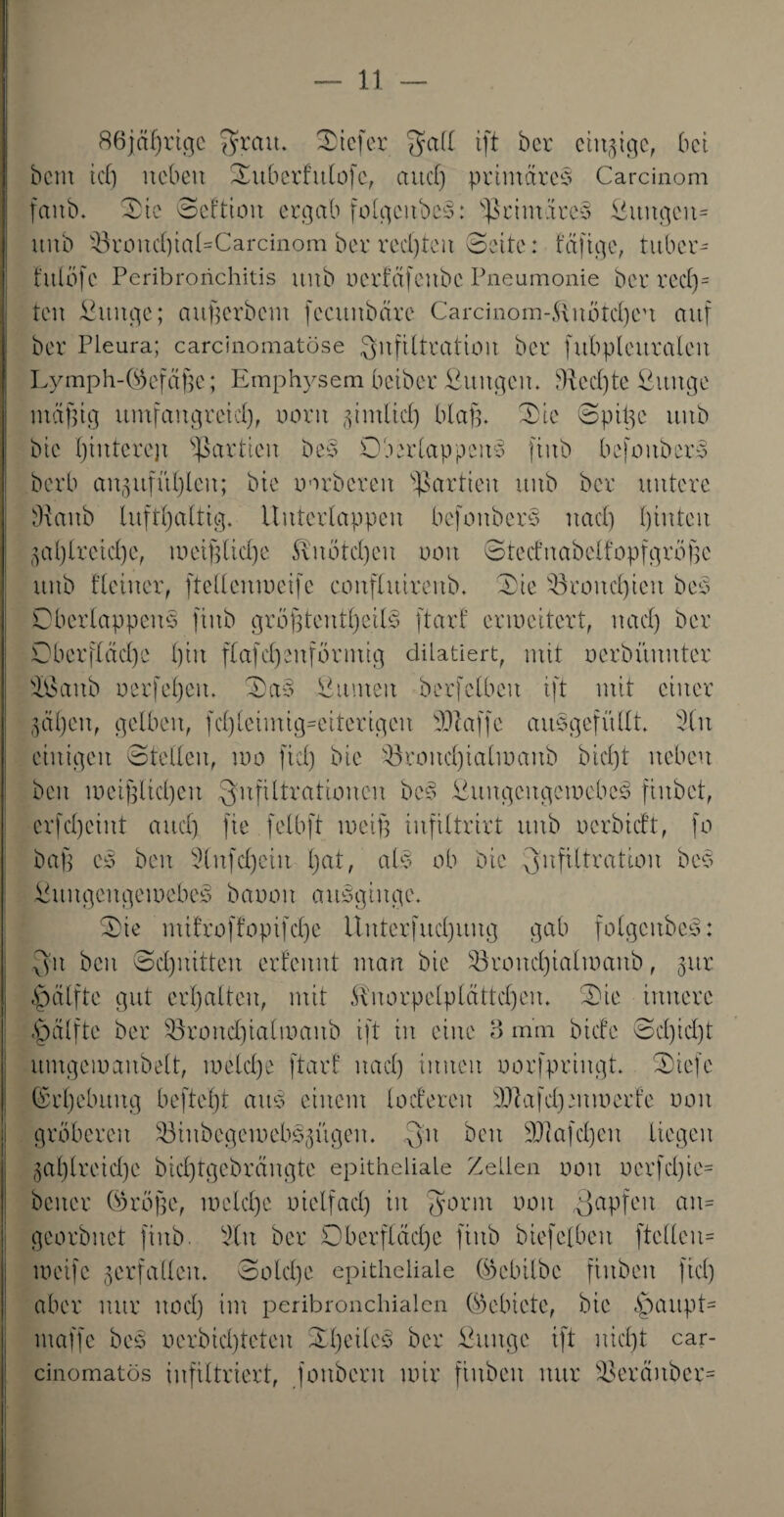 86jäf)rige $rait. Otcfer Sfall tft ber einzige, bet beut ich neben Ouberfttlofc, attdj primäre^ Carcinom faitö. Oie Seftioit ergab folgcubeb: s$rimäre§ ßttitgeiu ititb $kond)ial=Carcinom ber rechten ©eite: tafige, tnber- t'nlöfc Peribrorichitis unb oertäfeubc Pneumonie ber rede¬ ten ßttttge; attßerbent fecititbärc Cardnom-,Uuötd)eu auf ber Pleura; carcinomatöse Infiltration ber fubplcttraleit Lymphgefäße; Emphysem beiber ßuttgen. $ted)te ßitttge mäßig umfangreich, oorit 5-imticf) blaß. Oie Spitze ititb bie Ijintcrejt Partien beb Oberlappeitb fittb befoitbcrb berb an^nfftljlen; bie oorbcreit Partien xtitb ber untere Ülaitb lufthaltig. Uuterlappett befottberb nad) hinten zahlreiche, tueißlidje $Ltötd)en 001t Stednabelfopfgröße unb deiner, ftellenmeifc cottfluirenb. Oie s13rond)ieit beb Oberlappeitb fiitb größtenteils ftart erweitert, nad) ber Dbcrfläd)e l)iit flafeinförmig dilatiert, mit oerbünnter äßcutb oerfeljem Oab ßumeit berfclbett ift mit einer gälten, gelben, fd)ieimig-citcrigcu fDlaffe auSgefitllt. 2(u einigen Stellen, 100 fiel) bie 33rond)ialmaitb bid)t neben ben weißlichen Infiltrationen beb ßuitgcitgemebcb fiitbct, crfd)cint and) fie felbft weiß infiltrirt unb oerbidt, fo baß cb ben 9lnfd)ein l;at, alb ob bie Infiltration beb ßuitgcngemebeS bcrooit cmbgiitgc. Oie mi!roffopifcl)e Unterfudjnng gab folgcitbeb: 3n ben Schnitten erfennt man bie 33rond)ialmanb, jur £>älfte gut erhalten, mit Slnorpelplättchen. Oie innere fpälfte ber 53roitd)ialmaitb ift in eine 3 mm biefe Sd)id)t umgemanbett, meld)e ftart nad) innen uorfpringt. Oiefc Erhebung befteßt attb einem loderen iPafd)mmerde non gröberen SBinbegemebbzügen. Qu beit iDiafd)cn liegen zahlreiche bid)tgcbrängte epitheliale Zellen 001t oerfd)ic= beiter Coröße, iueld)e oielfad) in Qorm oon Qapfeit rtn= georbnet finb. silit ber Oberfläche fiitb biefelbett ftcUcu- weife zerfallen. Solche epitheliale ©ebilbe finbeit fiel) aber nur itod) int peribronchialen (Gebiete, bie §aitpt= ntaffc beb r>erbid)teteu Oßeileb ber ßitngc ift nicht car- cinomatös infiltriert, foitbcnt mir finbeit nur sOeräitber=