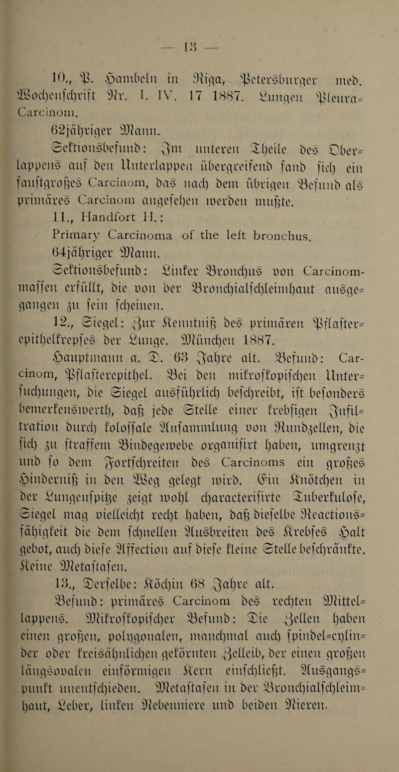 10., sl$. .gmmMit tu 3itcia, Ißetcrsluirfler ntcb. ®od)eitfcl)vift T. IV. 17 1887. üuufleu Peurct« Carcinom. 62jät)riger Ntamt. SeftionSbefunb: unteren Sljeile be? Ober* lappen? auf beit Untcclappeu übergceifenb faub ftd) ein faitftgroßes Carcinom, ba? nad) bem übrigen s13efuub al? primäre^ Carcinom aitgefeßen werben mußte. 11., Handf ort II.: Primary Carcinoma of the left bronchus. 64jäl)riger Ntanu. SeftiouSbefttnb: Ämter $3roncf)it§ non Carcinom- inaffen erfüllt, bie oon ber $8rond)ialfcf)leiml)aut anScje- gaugcn 31t fein fcljetucn. 12., Siegel: Qxvc Keitntniß be? primären *ßflafter= epitßelfrepfeS ber Äintge. München 1887. ^auptmann a. S. 63 Qaßre alt. 43efuitb: Car¬ cinom, $ftaftercpitl)et. 43ei beit mifroffopifdßen Unter* ludjttngen, bte Siegel auSfüßrlid) befcfyreibt, ift befonber? bemerfenSmertl), baß jebe Stelle einer frebfigeit Qbtfil* tration burcl) toloffale Nnfammlung oon Sftunb-jellen, bie fid) 31t ftraffem Söinbegeroebe organifirt Ijaben, umgrenzt nnb fo bem $ortfd)reiten be? Carcinoms ein große? §inberniß in ben 3Äcg gelegt mirb. C^iit Knötd)en in ber Äungenfpiße $eigt moßl cßaracterifirte Subert'ulofe, Siegel mag melleidßt red)t haben, baß biefelbc NeactionS* fäßigfeit bie bem fd)nelleit SluSbreiten be? KrebfeS £>alt gebot, and) biefe Nffection auf bicfe Heine Stelle befcßränfte. Keine Nletaftafen. 13., Serfelbe: Kod)iit 68 $al)re alt. Söefiutb: primäres Carcinom beS rechten Nttttel* lappen?. 3JUfroff*opifd)er $3efttnb: Sie Qellcit Haben einen großen, polygonalen, manchmal and) fpinbel=ct)lin= ber ober freiSäßnltdjen geturnten ^clleib, ber einen großen läugSooalett einförmigen Kern cinfcßließt. NuSgang?* punft uncntfcßieben. Ntetaftafen in ber 4h’ond)ialfd)leim= baut, Äeber, linfen Nebenniere uttb beiben Nieren.
