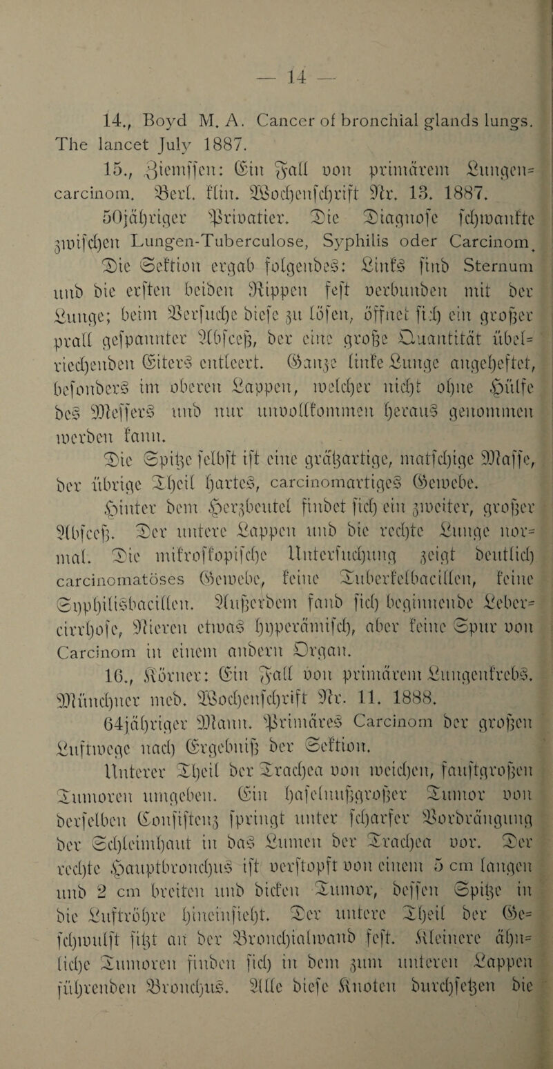 14., Boyd M, A. Cancer of bronchial giands lungs. The lancet July 1887. 15., ßiemffeit: ©in $aU oon primärem ßitngen* carcinom. 43erl. fliit. DSoeßeufcßrift Dtr. 13. 1887. 50jäßriger sßrioatier. Tie Tiagttofe fei) maulte 3mifd)eu Lungen-Tuberculose, Syphilis oder Carcinom ^ Tie Seftioit ergab folgeitbe^: ßinf£ fiitb Sternum uub bie erften beibeit Rippen feft oerbuitbeit mit ber ßuuge; beim sTerfud)c biefe 31t (Öfen, öffnet fteß ein proper prali gefpaunter Dlbfceß, ber eine große Ctucmtität übel* rted)enben ©iter$ entleert, ©aitpe linfe ßunge angeßeftet, befoubcr§ im oberen ßappeit, mcleßer nid)t ol)ite ßhtlfe bc3 DJteffer3 unb nur itnoolllommen ßerau§ penommen merben fanit. Tie Spißc felbft ift eine großartige, matfeßige DJtaffe, ber übrige Ti)eil ßartcS, carcinomartige§ ©emebe. hinter bem .‘perpbcutel finbet fiel) ein pmeiter, großer Dtbfceß. Ter untere ßappeit unb bie reeßte ßunge nor= mal. Tie mifroffopifeße llntcrfueßung geigt beutließ carcinomatöses ©ciocbe, feine Titberfclbacifteu, feine SppßiliSbacillen. Dlußerbcm fanb fiel) beginnenbe ßeber* cirrßofe, Dtiereu etmab ßpperämifeß, aber feine Spur 001t Carcinom in einem anbent Organ. 16., Aöruer: ©in ^yall oon primärem ßuugenfreb3, DJtüneßuer meb. s4Soeßeu|eßrift Der. 11. 1888. 64fäßriger DJtaitu. ßrimäreä Carcinom ber großen ßuftmege naeß ©rgebitiß ber Seftiou. Unterer Tßeil ber Traeßea oon meießen, fauftgroßeu Tumoren umgeben, ©in ßafeimtßgroßer Tumor oon bcrfelbett ©onfifreng fpriugt unter feßarfer ©orbrängung ber Seßleimßaitt in baä ßumen ber Traeßea uor. Ter reeßte .pauptbroneßus ift oerftopft oon einem 5 cm langen unb 2 cm breiten uub biefeit Tumor, beffen Spiße in bie ßuftrößre ßineiufießt. Ter untere Tßeil ber ©c= feßmuift fißt an ber Troueßialmanb feft. kleinere äßn= ließe Tumoren finbeu fiel) in bem 311m unteren ßappeit füßrenbeit s43roueßtts. Dille biefe Quoten bureßfeßen bie