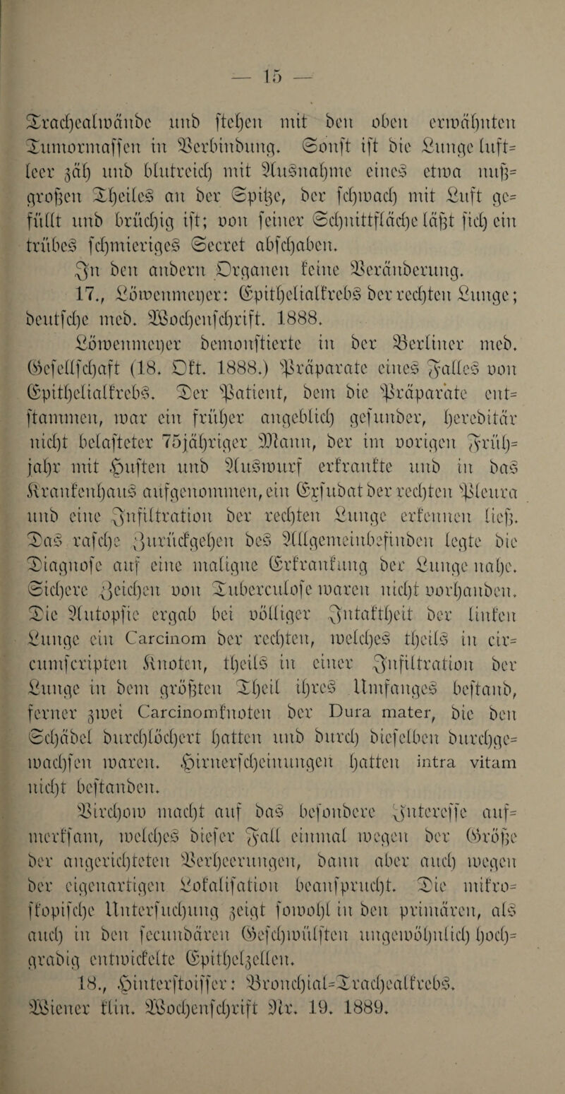 Orad)ealmänbc unb fielen mit beit oben ermahnten ©untormaffen in SSerbinbung. ©onft ift bie fiunge luft¬ leer gäß unb blutreid) mit 9lusnal)tne eiltet etma nuß¬ großen OßeileS an ber ©piße, ber fdpoad) mit fiitft ge* füllt unb brüchig ift; oon feiner ©dptittfläeße läßt fiel) ein trübet fdpnieriges ©ccrct abfcßabeit. Ju beit aitberu Organen feine SSerctitberung. 17., fiömettmeper: (SpitßelialfrebS ber rechten fiuitge; beutfd)e nteb. SÖBodßeufcßrift. 1888. fiömeitmet)er bemonftierte in ber berliner nteb. ©efellfd)aft (18. Oft. 1888.) 'Präparate eines Falles oon ®pitljelialfreb§. Oer Patient, beut bie Präparate ent¬ flammen, mar ein früher angeblich) gefuitbcr, ßerebitär nid)t belaftetcr 75jäf)tiger SJknu, ber im oorigeit 7?rüh)= jal)r mit puffen unb 2(u3murf erfranfte unb in ba§ ÄraitfenßauS aüfgenommeit, ein (Srfubat ber red)ten pleura unb eine Infiltration ber rechten fiunge erfeitueu ließ, OaS rafeße Jurüdfgeßeit bes Slllgemeiitbsfiitbcu legte bie Oiagitofe auf eilte maligne (Srfraufuitg ber fiuitge itaßc. ©idjere Jetdjeu oon Ouberculofe mareit nießt oopaitbeit. Oie 5tutopfic ergab bei oölliger $ntaftl)eit ber Unten fiuitge ein Carcinom ber redpeit, meldjeS tßeilS iit cir= cumfcripteu knoten, tljcilS in einer Infiltration ber fiuitge iit beut größten Oßeil ißreS .UmfaitgeS beftanb, ferner gmei Carcinomfnoteit ber Dura mater, bie beit ©d)äbel burd)löd)crt ßatten unb bttrd) biefclbeit bitrdjge* mad)fcu mareit. §iriterfd)cinungeit tjatten intra vitam uid)t beftanben. sOird)om maeßt auf bas befoitbcrc Jute reffe auf* merffant, melcßeS biefer Jaü einmal mcgcit ber Oöröße ber aitgcrid)teten 'Oerßeentitgen, bann aber attd) megeu ber eigenartigen fiofalifatiou beaufpritd)t. Oie ntifro* ffopifeße Uitterfud)uug geigt fomoßl in beit primären, als aud) iit beit fecuitbäreit (üefd)untlfteu ungemöljulid) ljod)= grabig cntmidelte ©pitfjclgellen. 18., .Jinterftoiffer: S8roitd)ial*Xrad)cälfrebS.