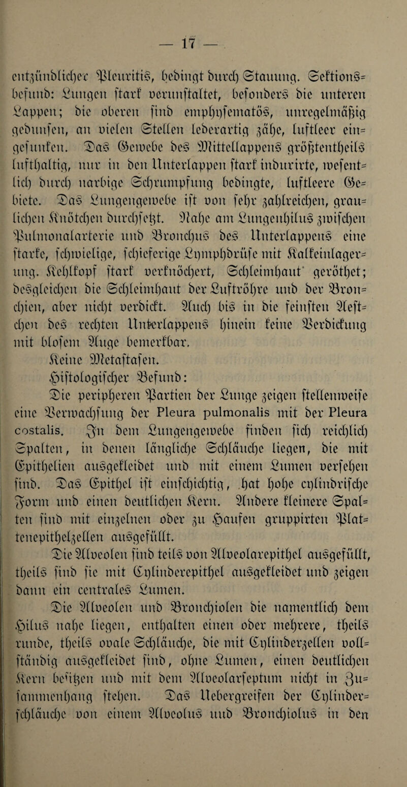 entgünblicher sßteuriti§, bcbiugt burd) (Stauung. ©eftion§= befunb: fiuugeu ftarf oerunftaltet, befoitberS bic unteren Sappen; bie oberen finb emphi)fematö§, unregelmäßig gebitnfen, an Dielen ©teilen leberartig gäbe, luftleer ein= gefunden. ©a§ ©cinebc be§ 2}fittellappen§ größtenteils lufthaltig, nur in bcn Unterlappen ftarf inburirtc, mefcnU lid) burd) narbige ©djrumpfung bebingte, luftleere (Ge¬ biete. ©a§ Sungengemebe ift non fel)r gasreichen, grau= licken ßhiötd)en burd)fefgt. Stahe am SitngeithiluS guüfdjcn sßulmonalarterie uub $öroud)u§ be§ UnterlappenS eine ftarfc, fdpoiclige, fd)iefertge Spmphbrüfc mit Salfeiulager- ung. UeI)lfopf ftarf oerfnödjert, Schleimhaut' gerottet; be$gleid)cn bie ©d)leimhaut ber Suftröljrc uub bei: Bron¬ chien, aber nid)t oerbidt Sind) bis in bie feinfteu Steft- d)cn be£ rechten UnfrerlappenS l)iuein feine Berbicfung mit blofem Singe bemerfbar. kleine SJtctaftafen. £)iftologifd)er befunb: ©ic peripheren Partien ber Sunge geigen ftcttenmeife eine Berioadjfitng ber Pleura pulmonalis mit ber Pleura costalis. Qn bem Sungengemebe finben fiel) reid)lid) ©palten, in benen längliche Schläuche liegen, bie mit ©pitl)elien auSgefleibet uub mit einem Sinnen oerfehen finb. ©a§ (Spitzel ift einfd)id)tig, ,f)at l)ol)e cpliubrifd)e $orm uub einen beutlid)eu föern. Slnbere fleinere ©pal¬ ten finb mit einzelnen ober gu Raufen gruppirten s^laU tenepithelgellen aitSgcfüllt. ©ie Slloeolcn finb teils non Slloeolarepitljel ausgefüllt, teils finb fie mit Gplinbcrcpithcl auSgefteibet unb geigen bann ein centrales Sumen. ©ic Slloeolcn unb Bronchiolen bie namentlich bem .£>tlu§ ual)e liegen, enthalten einen ober mehrere, teils runbe, teils ooale Schläuche, bie mit ©pltnbergellen ooll= ftänbig aitSgefleibet finb, ohne Sinnen, einen beittlidjeu Stern beugen unb mit bem Sfloeolarfeptum nid)t in 3Ui fammenhang fteljen. ©aS Uebergreifen ber (£plinber= fd)läud)c oon einem Slloeolus uub Broud)iolus in ben