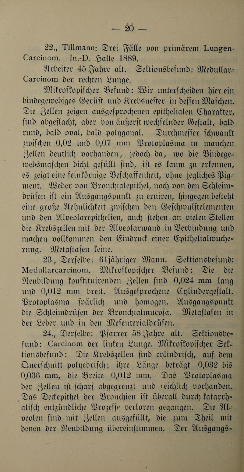 22., Tillmann: Srei fyäTIc uon primärem Lungen- Carcinom. In.-D. feilte 1889. Arbeiter 45 $al)rc alt. ScftionSbefnnb: 9ftebnllar= Carcinom ber rechten Snnge. SJiifroffopifcher Söefnnb: 33ßtr nnterfdjciben hierein binbcgeroebigeS ©erüft nnb SlrebSnefter in beffen SRafdjen. Sie Qeflen geigen au£gefprod)enen epithelialen K^arafter, finb ab geflacht, aber non äitßerft med)felnber ©eftalt, halb rnnb, halb ooal, halb potpgonat. Snrd)meffer fdpoanft gmifdjen 0,02 nnb 0,07 mm Protoplasma in manchen 3cllen beutlid) norljanben, jebod) ba, wo bic 23inbcge= luebSmafdjen bid)t gefüllt finb, ift e§ fanm 31t erlernten, c§ geigt eine feinkörnige 23efd)affenl)eit, ohne jegliches Pig= ment. 2Beber non 23rond)ialepitl)cl, nod) non ben Schleim* brnfen ift ein 2(nsgang$pnnft gn entiren, hingegen befiehl eine große 2lcl)nlid)feit gwifd)en ben ©efcfponlftelementen nnb ben Slloeolarepitljelien, and) ftel)cn an nieten Stellen bie ÄrebSgeflen mit ber Sllneolarmanb in Perbinbnng nnb machen noflfommen ben ©inbrndf einer ©pitl)elialwnd)c= rnng. Sttetaftafen feine. 28., Serfelbe: 61 jähriger üUtann. ocftionsbcfnnb: Medullarcarcinom. 9}lifroffopifd)cr Pefitnb: Sie bie üfteitbilbnng fonftitnirenben gellen fOtb 0,024 mm lang nnb 0,012 mm breit. 2(ns>gefprod)enc ©plinbcrgcftalt. Protoplasma fpärtid) nnb l)omo9cn* 3ln§gang§pitnft bie 8d)leimbrnfen ber 23rond)ialnutcofa. SJietaftafen in ber Seber nnb in ben 2Jiefenterialbrüfen. 24., Serfelbe: Pfarrer 58$al)re alt. SeftionSbe* fnnb: Carcinom ber linfeit Snnge- 307ifroffopifcher Sef= tionsbcfnnb: Sie ÄrebSgellen finb eptinbrifd), auf bem Onerfdhnitt potpebrifd); ihre Sänge beträgt 0,082 bis 0,036 mm, bie SSreite 0,012 mm. SaS Protoplasma ber gelten ift fcl)arf abgegrengt nnb >eid)(id) norl)anben. SaS Sedepitl)el ber $8rond)icn ift überall bnrd) fatarrh* alifd) entgünbliche progeffe nertoren gegangen. Sie 2(1= oeolen finb mit gellen anSgefüllt, bie gum Sl)eil mit benen ber 27enbitbnng übereinftimmen. Ser 2(nSgangS=