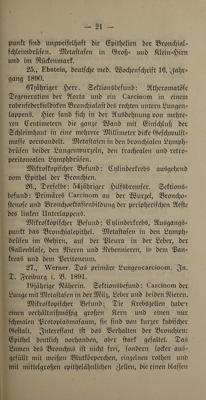 pun!t ftnb itn^nictfelljaft bic (Spitzelten bet 93toitc^ia£=» fd)leimbrüfeit. Nletaftafen in ©roß* uub Kleinhirn unb im Nüdenmarf. 25., Ebstein, beutfeße mcb. 9ßocf)enfcl)rift 16. yaßr* gang 1890. 67j[ä£)riger §err. Scftiousbcfuub: Ntßeromatofe Degeneration bet Norta unb ein Carcinom in einem rabenfeberf'ielbicfen 53roud)ialaft bes rechten untern ßungeit* lappeitS. £)ier fanb fiel) in bet 2(u§bcl)mtng oon meßre* reu Zentimetern bic ganze 38aub mit (SinfcZlitß bet 8d)leim()aut in eine mehrere NMtmeter biefe ©efdpmtlft* maffe oermanbelt. Nletaftafen in beit broitd)ialen St)mpZs brüfen beiber ßuitgenuutrzcln, beit tracßealeit unb retro* peritonealen SpmpZbrüfen. NHfroffopifd)er 53efunb: Zpliitberfrebs auögel)citb oom (Spitzel ber 53rond)ien. 26., Derfelbe: 54jäZriger S)ilfsbrcmfcr. Scftioits* befunb: primäres Carcinom an ber SBur^el, 53roitd)o= ftcitofe unb 53rond)oeftaftenbilbung ber peripZcrifd)eit riefte bc§ linfeit Uuterlappeu3. NHfroffoptfcZer Söefuub: Zi)linberfreb§, NuSgangs* punft bag 53rond)ialepttZet. 3JXetaftafeit in beit SpmpZ= brüfen im ©eZtrit, auf ber pleura in ber ßeber, ber ©allenblafe, beit Vieren unb Nebennieren, in bem pan* !rca§ unb bem Peritoneum. 27., Werner. Da§ primäre ßungeitcarcinom. Qn. D. ^reiburg i. 53. 1891. 19jäl)rige NäZerin. Deftiousbefuub: Carcinom ber ßuugemit SNetaftafen in ber pJUlj, ßeber unb beiben Nieren. NEfroffopifd)er 53efttitb: Die .Krebszellen l)abc'i einen oerZältitißmäßig großen Kern unb einen nur fcßmaleit protoptaSmafaum, fte ftitb oon furzet fitbifdjer ©eftalt. Qntcrcffant ift ba3 9Serl)alten ber 53roitd)ien: (Spitl)el beutlid) oorZanbert, aber ftarf gefaltet. Das Sinnen bes 53rond)its ift nid)t frei, fonberit loder aus* gefüllt mit meinen 53htttorperd)en, einzelnen rotten unb mit mittelgroßen epitZeläZnlid)cit Qelleit, bie einen blaffen