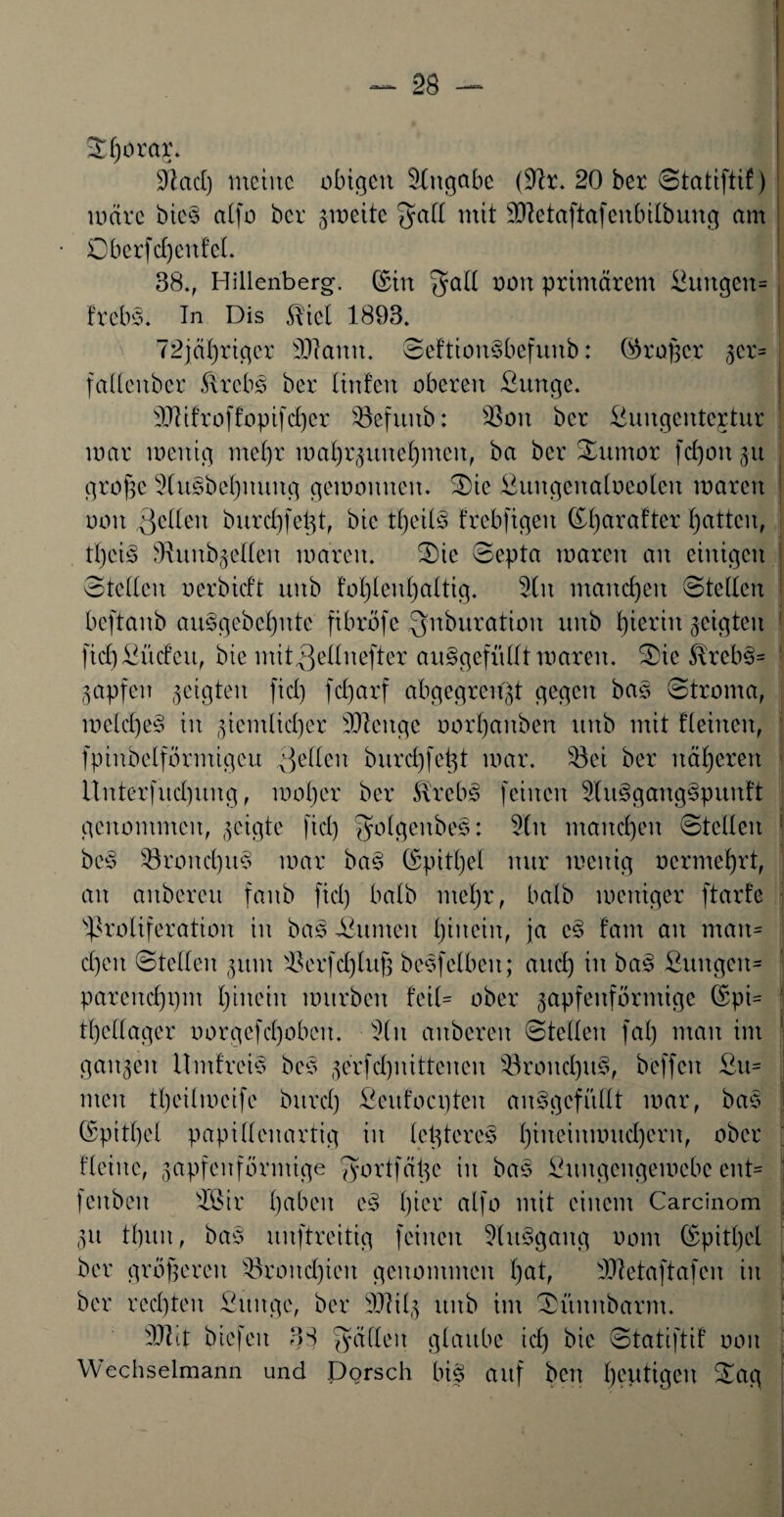 Sl)orar. SftacI) meine obigen Angabe (dir. 20 ber Statiftif) märe bie§ alfo ber jweite $alt mit dftetaftafenbilbung am Oberfdjenfel. 38., Hillenberg, ©in $all Ü0U primärem ßungen= freb§. In Dis $iel 1893. 72jäl)riger ddann. SeftionSbefunb: ©roßer jer- fadeuber ftrebs ber linfen oberen ßunge. dJdftoffopifcher Söefuub: SSon ber ßungentcjtur mar menig mehr matjr^une^men, ba ber Sumor fd)on ju große 5lusbef)nuug gemounen. Sie ßungenafoeolen waren ooit $eden burdpeßt, bic tl)eil3 frebjtgeit ©ßarafter hatten, tl)ci3 dhutb^eden mären. Sic Septa marcit an einigen Steden oerbidt mtb tol)len()a(tig. 3t n manchen Steden beftanb au§gebeßnte fibröfe Qnburation unb hierin geigten fidjßüdcit, bie mit^ednefter au§gefüdt waren. Sie $lreb§= Rapfen geigten fid) febjarf abgegrenßt gegen bas Stroma, metdje§ in ziemlicher düenge oorl)anben unb mit Keinen, fpinbelförmigcu gelten bureßfeßt mar. Söei ber näheren Unterfud)itng, motjer ber Strebe feinen 3tu3gaug3puuft genommen, geigte fid) 3r)lgenbe3: 3tn manchen Steden bc3 23rond)it$ mar ba3 ©pittjel nur meuig ocrmef)rt, an anbereu fanb fid) halb meßr, halb meniger ftärfe Proliferation in ba3 ßunteit tjincin, ja e§ tarn an matt= d)eit Steden jttnt dkrfcßluß besfelbeit; aud) in ba§ ßuugeu- parcitd)i)m hinein mürben teil= ober zapfenförmige ©pi= tßedager oorgefd)obcit. 3(u auöereu Steden fal) man im ganzen llmfreis bcs zerfd)nittcncn s33rond)u§, beffen ßu- men tl)eilmcife bitrd) ßcufocpten an§gcfüdt mar, bas (Spitzel papidenartig in letzteres I)ineinmud)ern, ober Keine, zapfenförmige Jyortfätze in bas ßungengemebe ent= fenben dötr haben c§ hier alfo mit einem Carcinom fiii tl)itu, bas> unftreitig feinen 3(n§gang oom ©pitljel ber größeren dkondjieit genommen l)at, ddetaftafen in ber rechten ßitngc, ber ÜUHlz unb im Sitnnbarm. dJtlt biefeit 38 Jadeit glaube id) bie Statiftif oon Wechselmann und Dorsch biß auf ben heutigen Sag