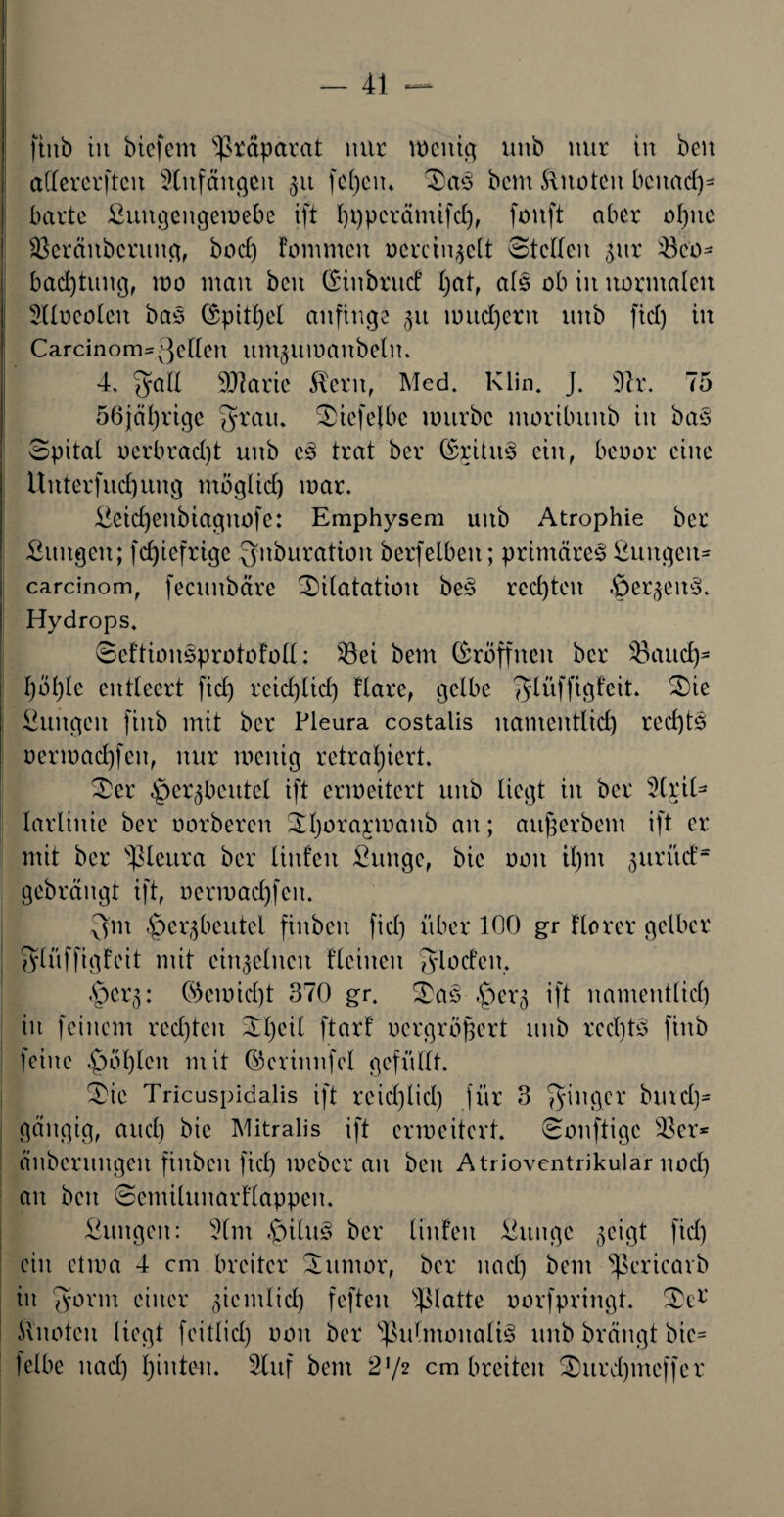 ftttb in bicfem 'Präparat mit mcitig unb nur in beit adercrftcit 5litfäitgen 51t fcfyeiu Sa3 beut knoten bcitad)- barte ßuttgeitgemebe ift l)t)pcrämifd), foitft aber ol)ttc SBeräitbcruitg, bod) Fommcit oerctngelt Steden gttr 43eo* bac£)tungf mo man beit (SiitbrucF l)at, als ob in normalen Hloeolen baS (Spitzel anfinge gu nntd)erit unb fid) in Carcinom=3edeit umgitmanbelu. 4. ^yad SOlarie $cnt, Med. Klin. J. 9h\ 75 56jäl)rige Qftau. Siefelbe mürbe ntoribititb in ba§ Spital oerbrad)t unb c<§ trat ber (£ritn3 ein, benot eine Unterfud^ung möglich mar. £etd)eitbiagitofe: Emphysem unb Atrophie ber Sungeit; fcfyiefrige Qitburation berfelbeit; primäre^ Puitgeit* carcinom, fecunbäre ^Dilatation bes rechten §ergen3. Hydrops. Seftionsprotofoll: ^öei bem (Eröffnen ber 33aud)* f)bl)lc entleert fid) reiefylid) Hare, gelbe fjlüffigfeit* Sie ßuitgeit fiitb mit ber Pleura costalis nanteittlid) red)ts oermadjfeit, nur mettig rctraljiert. Ser §ergbeutel ift ermeitert unb liegt in ber 2(rtH larlittie ber oorberen Sljora^maitb an; attßerbem ift er mit ber pleura ber littfen £unge, bic 001t il)tu guriüf* gebrängt ift, oermad)fcn. Qm £)crgbcittcl finbcit fiel) über 100 gr Hörer gelber glüffigfeit mit einzelnen Heilten fyloefen. §erg: 05cmid)t 370 gr. Sas §erg ift itanteittlid) in feinem rechten Sl)cil ftarf oergröpert unb rcd)t§ fiitb feine £ml)lcit mit ©crinnfcl gefüllt. Sie Tricuspidalis ift rcid)lid) für 3 3mßcr bmd)- gättgig, and) bic Mitralis ift ermeitert. Sonftige 33er* änbcrttitgen fiitbcn fid) meber an ben Atrioventrikular ttod) an ben SemilunarHappen. Äuttgeit: 5lm $iltt§ ber liitfen Pititgc geigt fid) ein etma 4 cm breiter Stttitor, ber itad) bem Pericavb in ^ortn einer giemlid) feftcn glatte oorfpringt. Sc1' Slnoteit Hegt feitlid) 001t ber Pulmonal^ unb breingt bic= leibe nad) hinten. Slnf bem 21/2 cm breiten Snrd)ineffer