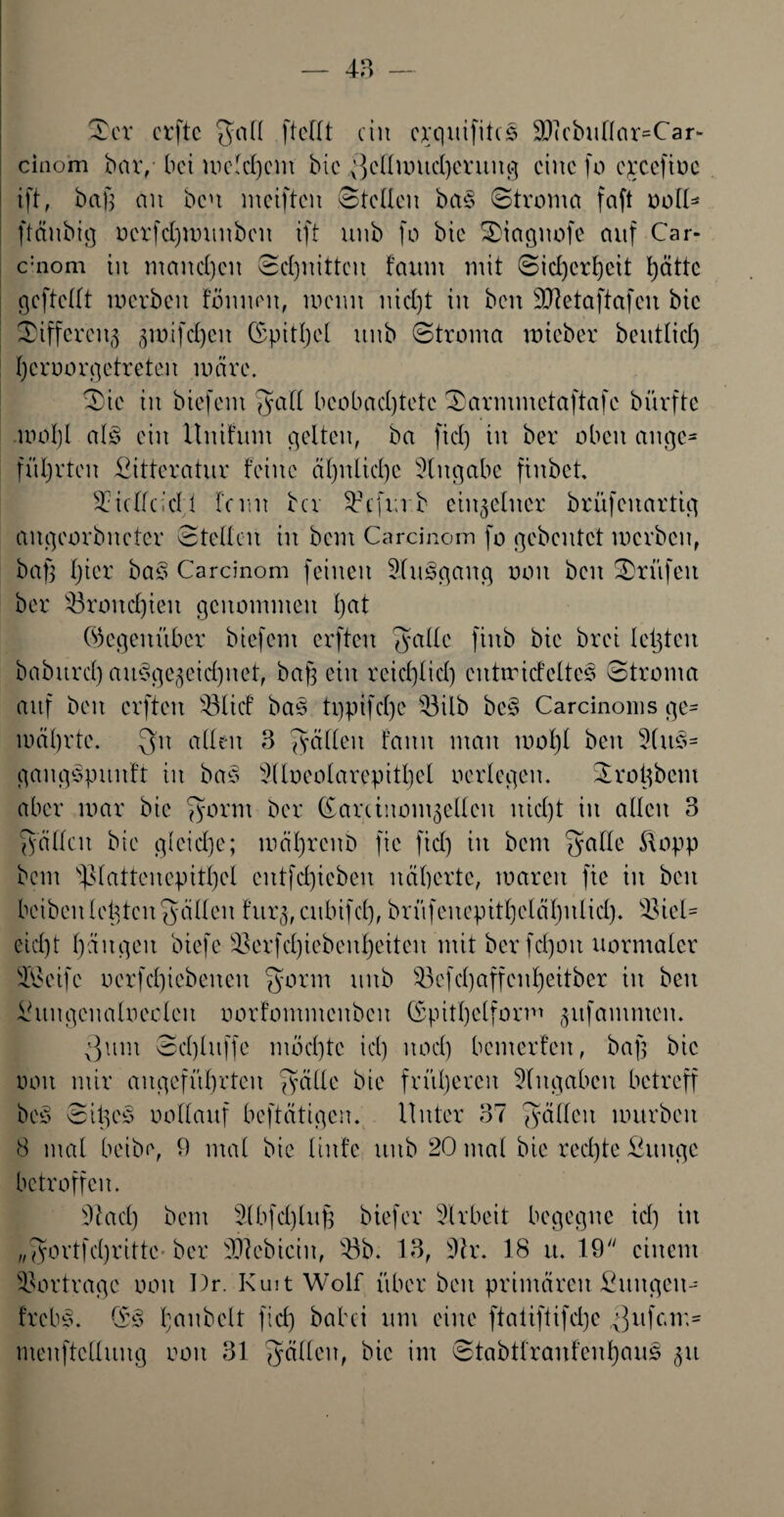 ©er crftc $atl [teilt ein erquifites 3Jicbutlar=Car* cinom bar, bet mctd)em bie ^cllnmchcrung eine fo c^cefioc ift, baß an bcu meiften ©teilen ba§ ©troma faft ooll- ftäubig nerfcßnninben ift unb fo bie ©iagnofe auf Car- c:nom in manchen ©cßnitten t’aum mit ©ießerßeit hätte gcftcllt merbeit tonnen, meint nicl)t in ben Sftetaftafeu bie ©ifferatä groifcheit (Spitzel unb ©troma mieber bciitlicl) heroorgetreten märe. ©ic in biefem fyatl beobachtete ©armmetaftafe bürfte .motjl al3 ein Unifum gelten, ba fiel) in ber oben ange¬ führten £itteratur feine ähnliche Eingabe fiubet. ©iclfcidl feint ba ^cfrnb einzelner brüfcitartig aitgeorbitcfer ©teilen in bem Carcinom fo gebeutet merben, baß hier ba3 Carcinom feinen 2lu3gang oon ben ©rufen ber Bronchien genommen hett Gegenüber biefem erfteu f^atlc fiub bie brei leijten baburcl) ausgezeichnet, baß ein reichlich cnttricfclteS ©troma auf beit erfteu SBlicf baS tppifche töilb bc§ Carcinoms ge¬ mährte. $it allen 3 gälten fanit man maßt ben 3(uS- gaitgspunft in bas 3(Ioeolarepithcl oerlegen. ©roßbem aber mar bie fyorm ber ©amuomgetlcn nicht in allen 3 ©äflcn bie gleid}e; mährenb fic fiel) in bem f^allc ftopp bem i)3lattenepithcl cntfd)ieben näherte, mareit fic in ben beiben letztenfyäflen fur^atbifd), brüfeitepithclähulid). 33iet- eid)t hängen bicfes©erfd)iebeut)eiten mitberfd)ou normaler Steife oerfchiebeiteit gönn unb 53efd)affcnheitber in ben ihtitgcnaloccleit oorfommenbcit ©pitßelform gitfammen. Qum ©d)luffe mochte id) uod) bemerfen, baß bie oon mir angeführten gälte bie früheren Eingaben betreff bcS ©ißcS oollaitf beftätigen. Unter 37 fällen mürben 8 mal beibe, 9 mal bie linfe ttub 20 mal bie rechte Äitngc betroffen. 3taeß bem 3lbfd)luß biefer 3lrbeit begegne id) in „gortfeßritte ber 3J?ebiciit, s-öb. 13, 3tr. 18 it. 19 einem Vorträge oon I)r KuitWolf über beit primären ©htngeit- frebS. ©5 haitbelt fieß babei um eine ftaiiftifd)c gufc.m* menftcllung ooit 31 gälten, bie im ©tabtfranfenhauS (}tt