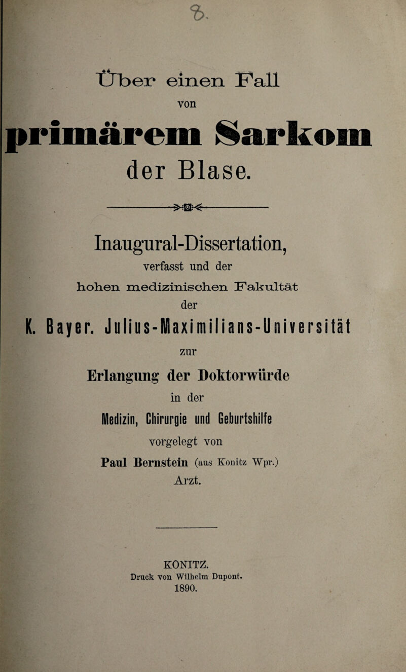 tJbei* einen Fall primärem Sarkom der Blase. --XEM-- Inaugural-Dissertation, verfasst und der hohen medizinischen Fakultät der K. Bayer. Julius-Maximilians-Universität zur Erlangung der Doktorwürde in der Medizin, Chirurgie und Geburtshilfe vorgelegt von Paul Bernstein (aus Könitz Wpr.) Arzt. KÖNITZ. Druck von Wilhelm Dupont. 1890.