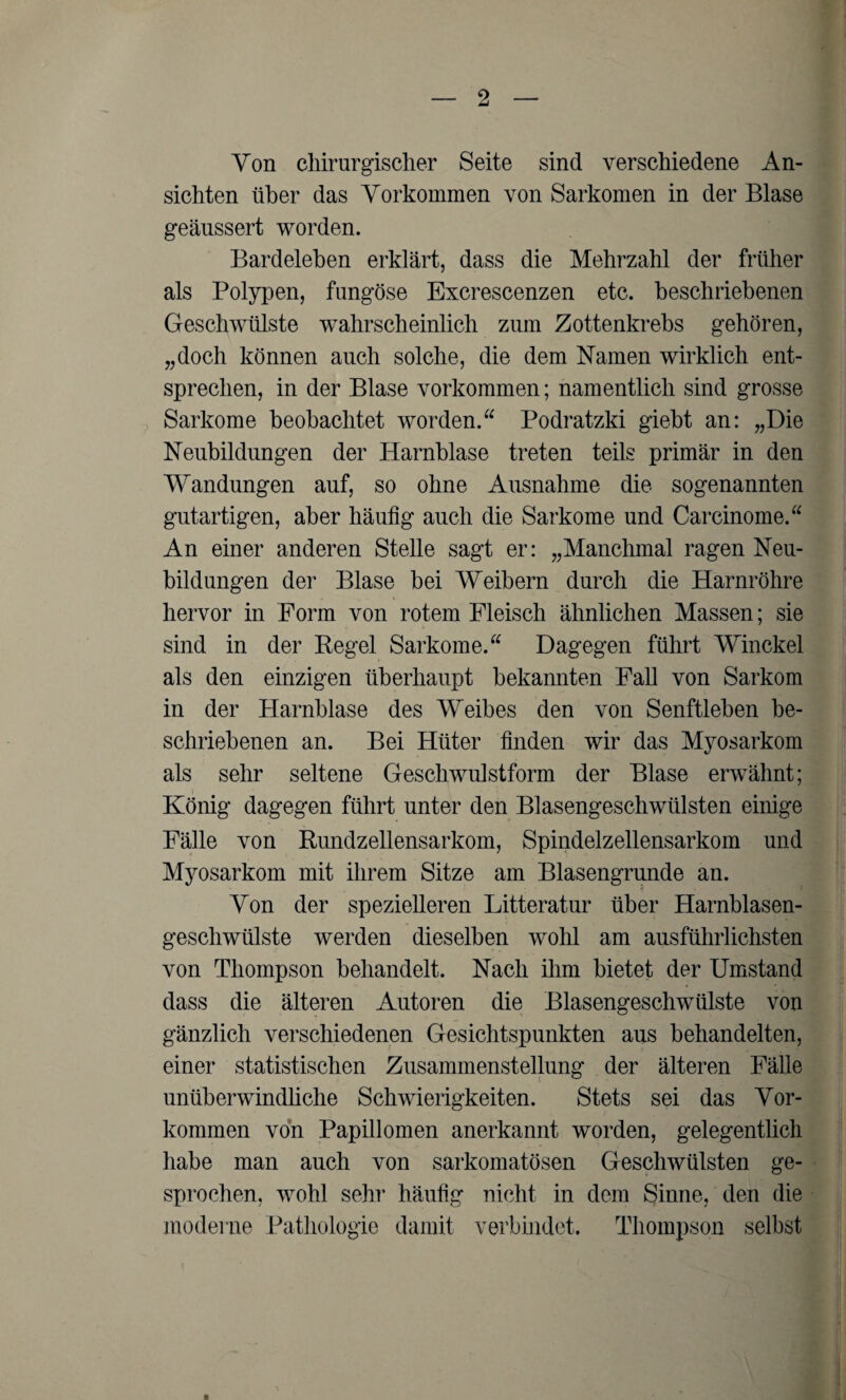 Yon chirurgischer Seite sind verschiedene An¬ sichten über das Yorkommen von Sarkomen in der Blase geäussert worden. Bardeleben erklärt, dass die Mehrzahl der früher als Polypen, fungöse Excrescenzen etc. beschriebenen Geschwülste wahrscheinlich zum Zottenkrebs gehören, „doch können auch solche, die dem Namen wirklich ent¬ sprechen, in der Blase Vorkommen; namentlich sind grosse Sarkome beobachtet worden. Podratzki giebt an: „Die Neubildungen der Harnblase treten teils primär in den Wandungen auf, so ohne Ausnahme die sogenannten gutartigen, aber häufig auch die Sarkome und Carcinome.“ An einer anderen Stelle sagt er: „Manchmal ragen Neu¬ bildungen der Blase bei Weibern durch die Harnröhre hervor in Form von rotem Fleisch ähnlichen Massen; sie sind in der Regel Sarkome. Dagegen führt Winckel als den einzigen überhaupt bekannten Fall von Sarkom in der Harnblase des Weibes den von Senftleben be¬ schriebenen an. Bei Hüter finden wir das Myosarkom als sehr seltene Geschwulstform der Blase erwähnt; König dagegen führt unter den Blasengeschwülsten einige Fälle von Rundzellensarkom, Spindelzellensarkom und Myosarkom mit ihrem Sitze am Blasengrunde an. Yon der spezielleren Litteratur über Harnblasen¬ geschwülste werden dieselben wohl am ausführlichsten von Thompson behandelt. Nach ihm bietet der Umstand dass die älteren Autoren die Blasengeschwülste von gänzlich verschiedenen Gesichtspunkten aus behandelten, einer statistischen Zusammenstellung der älteren Fälle unüberwindliche Schwierigkeiten. Stets sei das Yor¬ kommen von Papillomen anerkannt worden, gelegentlich habe man auch von sarkomatösen Geschwülsten ge¬ sprochen, wohl sehr häufig nicht in dem Sinne, den die moderne Pathologie damit verbindet. Thompson selbst