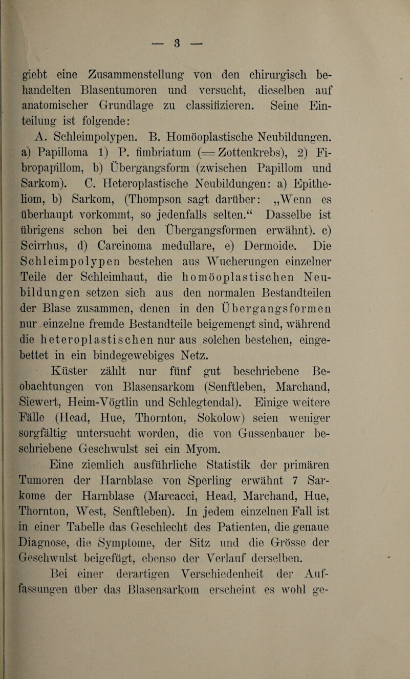 giebt eine Zusammenstellung von den chirurgisch be¬ handelten Blasentumoren und versucht, dieselben auf anatomischer Grundlage zu classilizieren. Seine Ein¬ teilung ist folgende: A. Schleimpolypen. B. Homöoplastische Neubildungen, a) Papilloma 1) P. fimbriatum (= Zottenkrebs), 2) Fi- bropapillom, b) Obergangsform (zwischen Papillom und Sarkom). C. Heteroplastische Neubildungen: a) Epithe¬ liom, b) Sarkom, (Thompson sagt darüber: „Wenn es überhaupt vorkommt, so jedenfalls selten.“ Dasselbe ist übrigens schon bei den Übergangsformen erwähnt), c) Scirrhus, d) Carcinoma medulläre, e) Dermoide. Die Schleimpolypen bestehen aus Wucherungen einzelner Teile der Schleimhaut, die homöoplastischen Neu¬ bildungen setzen sich aus den normalen Bestandteilen der Blase zusammen, denen in den Übergangsformen nur einzelne fremde Bestandteile beigemengt sind, während die heteroplastischen nur aus solchen bestehen, einge¬ bettet in ein bindegewebiges Netz. Küster zählt nur fünf gut beschriebene Be¬ obachtungen von Blasensarkom (Senftleben, Marchand, Siewert, Heim-Vögtlin und Schlegtendal). Einige weitere Fälle (Head, Hue, Thornton, Sokolow) seien weniger sorgfältig untersucht worden, die von Gassenbauer be¬ schriebene Geschwulst sei ein Myom. Eine ziemlich ausführliche Statistik der primären Tumoren der Harnblase von Sperling erwähnt 7 Sar¬ kome der Harnblase (Marcacci, Head, Marchand, Hue, Thornton, West, Senftleben). In jedem einzelnen Fall ist in einer Tabelle das Geschlecht des Patienten, die genaue Diagnose, die Symptome, der Sitz und die Grösse der Geschwulst beigefügt, ebenso der Verlauf derselben. Bei einer derartigen Verschiedenheit der Auf¬ fassungen über das Blasensarkom erscheint es wohl ge-