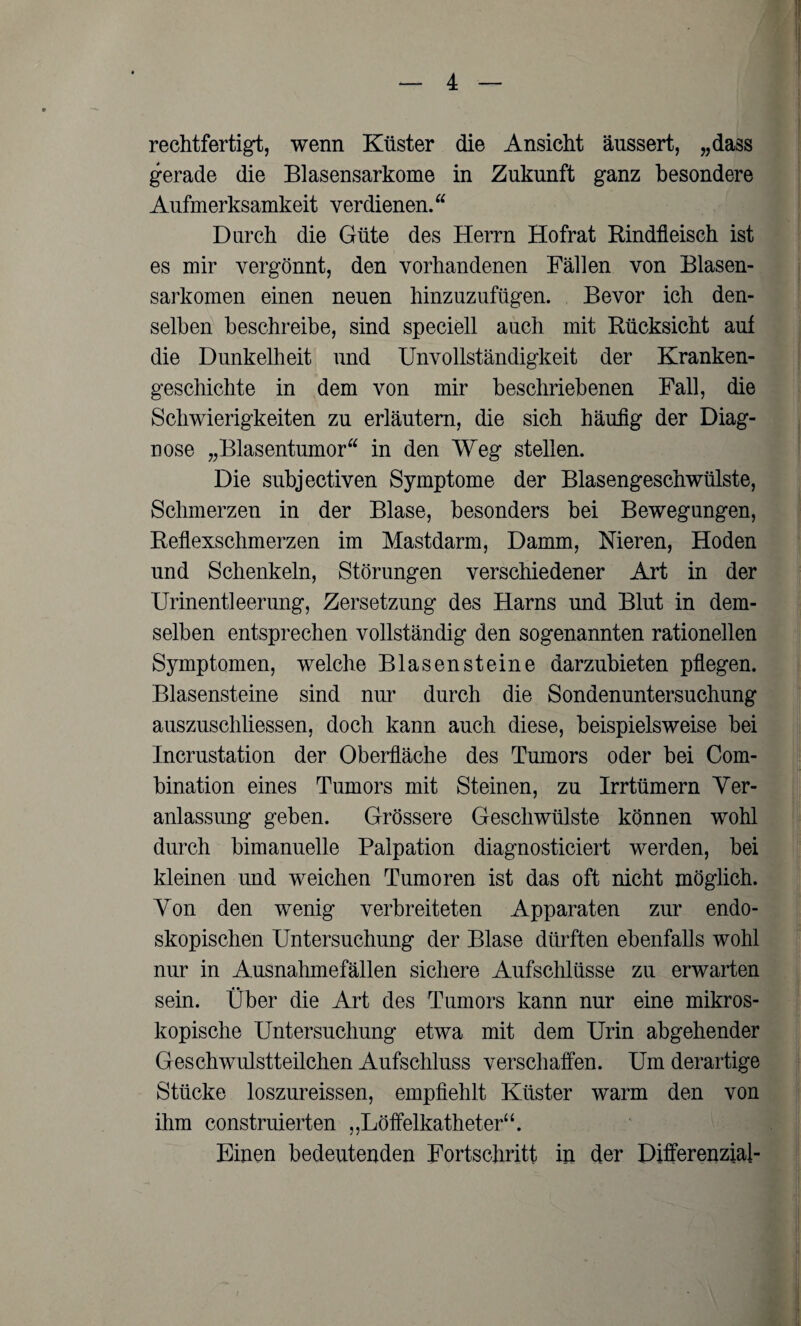 rechtfertigt, wenn Küster die Ansicht äussert, „dass gerade die Blasensarkome in Zukunft ganz besondere Aufmerksamkeit verdienen. Durch die Güte des Herrn Hofrat Rindfleisch ist es mir vergönnt, den vorhandenen Fällen von Blasen¬ sarkomen einen neuen hinzuzufügen. Bevor ich den¬ selben beschreibe, sind speciell auch mit Rücksicht auf die Dunkelheit und Unvollständigkeit der Kranken¬ geschichte in dem von mir beschriebenen Fall, die Schwierigkeiten zu erläutern, die sich häufig der Diag¬ nose „Blasentumor in den Weg stellen. Die subjectiven Symptome der Blasengeschwülste, Schmerzen in der Blase, besonders bei Bewegungen, Reflexschmerzen im Mastdarm, Damm, Nieren, Hoden und Schenkeln, Störungen verschiedener Art in der Urinentleerung, Zersetzung des Harns und Blut in dem¬ selben entsprechen vollständig den sogenannten rationellen Symptomen, welche Blasensteine darzubieten pflegen. Blasensteine sind nur durch die Sondenuntersuchung auszuschliessen, doch kann auch diese, beispielsweise bei Incrustation der Oberfläche des Tumors oder bei Com- bination eines Tumors mit Steinen, zu Irrtümern Ver¬ anlassung geben. Grössere Geschwülste können wohl durch bimanuelle Palpation diagnosticiert werden, bei kleinen und weichen Tumoren ist das oft nicht möglich. Von den wenig verbreiteten Apparaten zur endo¬ skopischen Untersuchung der Blase dürften ebenfalls wohl nur in Ausnahmefällen sichere Aufschlüsse zu erwarten sein. Über die Art des Tumors kann nur eine mikros¬ kopische Untersuchung etwa mit dem Urin abgehender Geschwulstteilchen Aufschluss verschaffen. Um derartige Stücke loszureissen, empfiehlt Küster warm den von ihm construierten „Löffelkatheter“. Einen bedeutenden Fortschritt in der Differenzial-