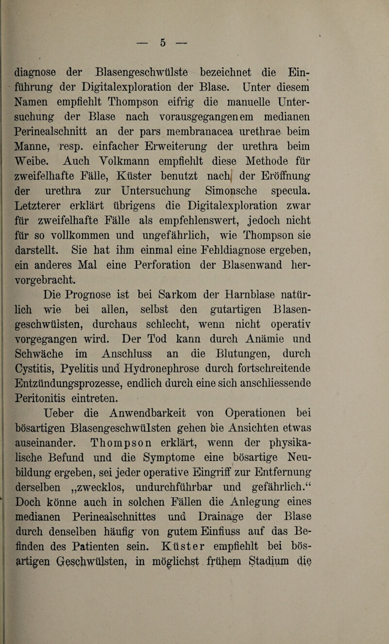 diagnose der Blasengeschwülste bezeichnet die Ein¬ führung der Digitalexploration der Blase. Unter diesem Namen empfiehlt Thompson eifrig die manuelle Unter¬ suchung der Blase nach vorausgegangenem medianen Perinealschnitt an der pars membranacea urethrae beim Manne, resp. einfacher Erweiterung der urethra beim Weibe. Auch Volkmann empfiehlt diese Methode für zweifelhafte Fälle, Küster benutzt nach] der Eröffnung der urethra zur Untersuchung Simonsche specula. Letzterer erklärt übrigens die Digitalexploration zwar für zweifelhafte Fälle als empfehlenswert, jedoch nicht für so vollkommen und ungefährlich, wie Thompson sie darstellt. Sie hat ihm einmal eine Fehldiagnose ergeben, ein anderes Mal eine Perforation der Blasenwand her¬ vorgebracht. Die Prognose ist bei Sarkom der Harnblase natür¬ lich wie bei allen, selbst den gutartigen Blasen- geschwüisten, durchaus schlecht, wenn nicht operativ vorgegangen wird. Der Tod kann durch Anämie und Schwäche im Anschluss an die Blutungen, durch Cystitis, Pyelitis und Hydronephrose durch fortschreitende Entzündungsprozesse, endlich durch eine sich anschliessende Peritonitis eintreten. Ueber die Anwendbarkeit von Operationen bei bösartigen Blasengeschwülsten gehen bie Ansichten etwas auseinander. Thompson erklärt, wenn der physika¬ lische Befund und die Symptome eine bösartige Neu¬ bildung ergeben, sei jeder operative Eingriff zur Entfernung derselben „zwecklos, undurchführbar und gefährlich.“ Doch könne auch in solchen Fällen die Anlegung eines medianen Perinealschnittes und Drainage der Blase durch denselben häufig von gutem Einfluss auf das Be¬ finden des Patienten sein. Küster empfiehlt bei bös¬ artigen Geschwülsten, in möglichst frühem Stadium die
