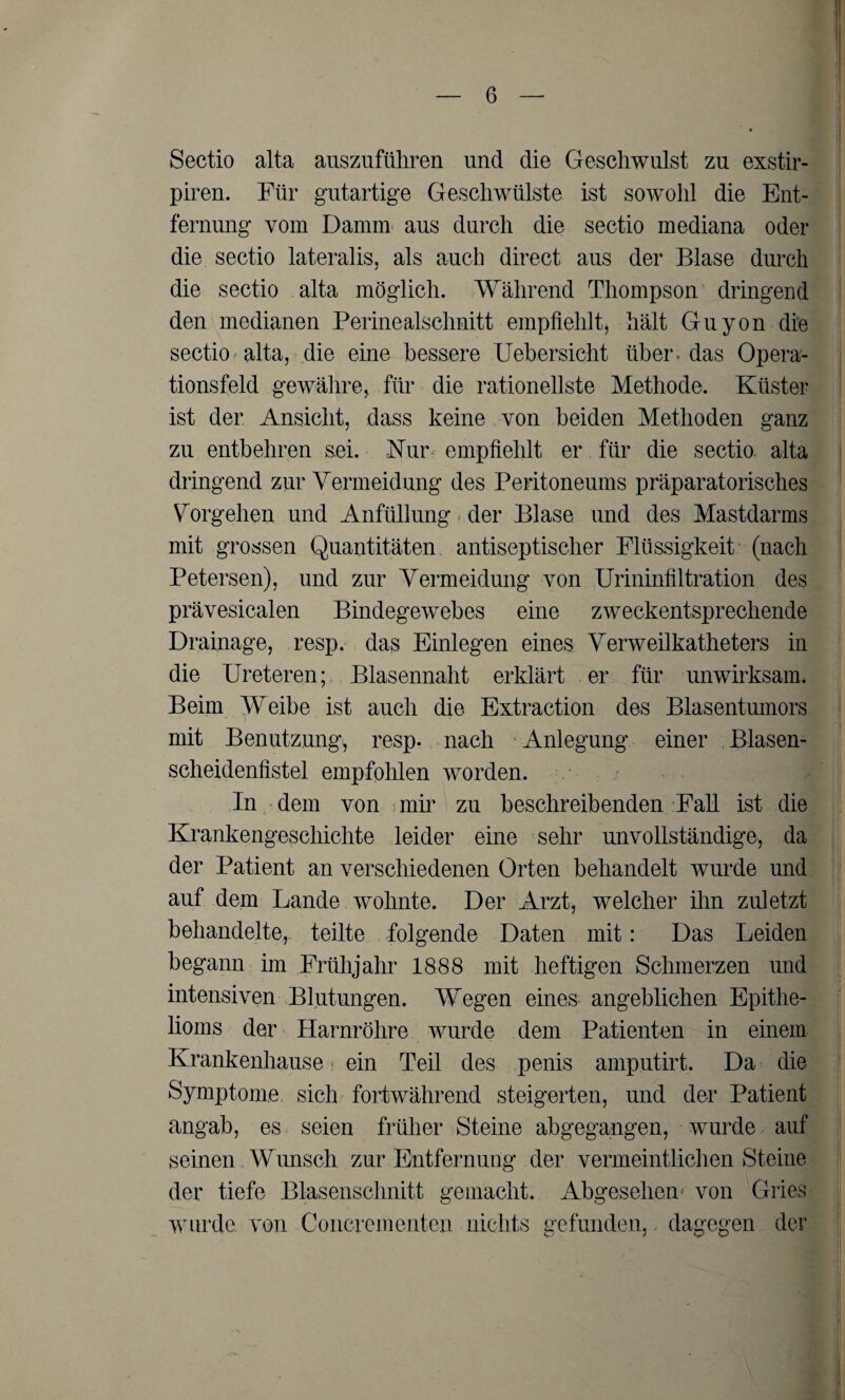 Sectio alta auszuführen und die Geschwulst zu exstir- piren. Für gutartige Geschwülste ist sowohl die Ent¬ fernung vom Damm aus durch die sectio mediana oder die sectio lateralis, als auch direct aus der Blase durch die sectio alta möglich. Während Thompson dringend den medianen Perinealschnitt empfiehlt, hält Guyon die sectio alta, die eine bessere Uebersicht über-das Opera¬ tionsfeld gewähre, für die rationellste Methode. Küster ist der Ansicht, dass keine von beiden Methoden ganz zu entbehren sei. Nun empfiehlt er für die sectio alta dringend zur Vermeidung des Peritoneums präparatorisches Vorgehen und Anfüllung der Blase und des Mastdarms mit grossen Quantitäten antiseptischer Flüssigkeit (nach Petersen), und zur Vermeidung von Urininfiltration des prävesicalen Bindegewebes eine zweckentsprechende Drainage, resp. das Einlegen eines Verweilkatheters in die Ureteren; Blasennaht erklärt er für unwirksam. Beim Weibe ist auch die Extraction des Blasentumors mit Benutzung, resp. nach Anlegung einer Blasen¬ scheidenfistel empfohlen worden. In dem von mir zu beschreibenden Fall ist die Krankengeschichte leider eine sehr unvollständige, da der Patient an verschiedenen Orten behandelt wurde und auf dem Lande wohnte. Der Arzt, welcher ihn zuletzt behandelte, teilte folgende Daten mit: Das Leiden begann im Frühjahr 1888 mit heftigen Schmerzen und intensiven Blutungen. Wegen eines angeblichen Epithe¬ lioms der Harnröhre wurde dem Patienten in einem Krankenhause ein Teil des penis amputirt. Da die Symptome sich fortwährend steigerten, und der Patient angab, es seien früher Steine abgegangen, wurde auf seinen Wunsch zur Entfernung der vermeintlichen Steine der tiefe Blasenschnitt gemacht. Abgesehen' von Gries wurde von Concrementen nichts gefunden, dagegen dev