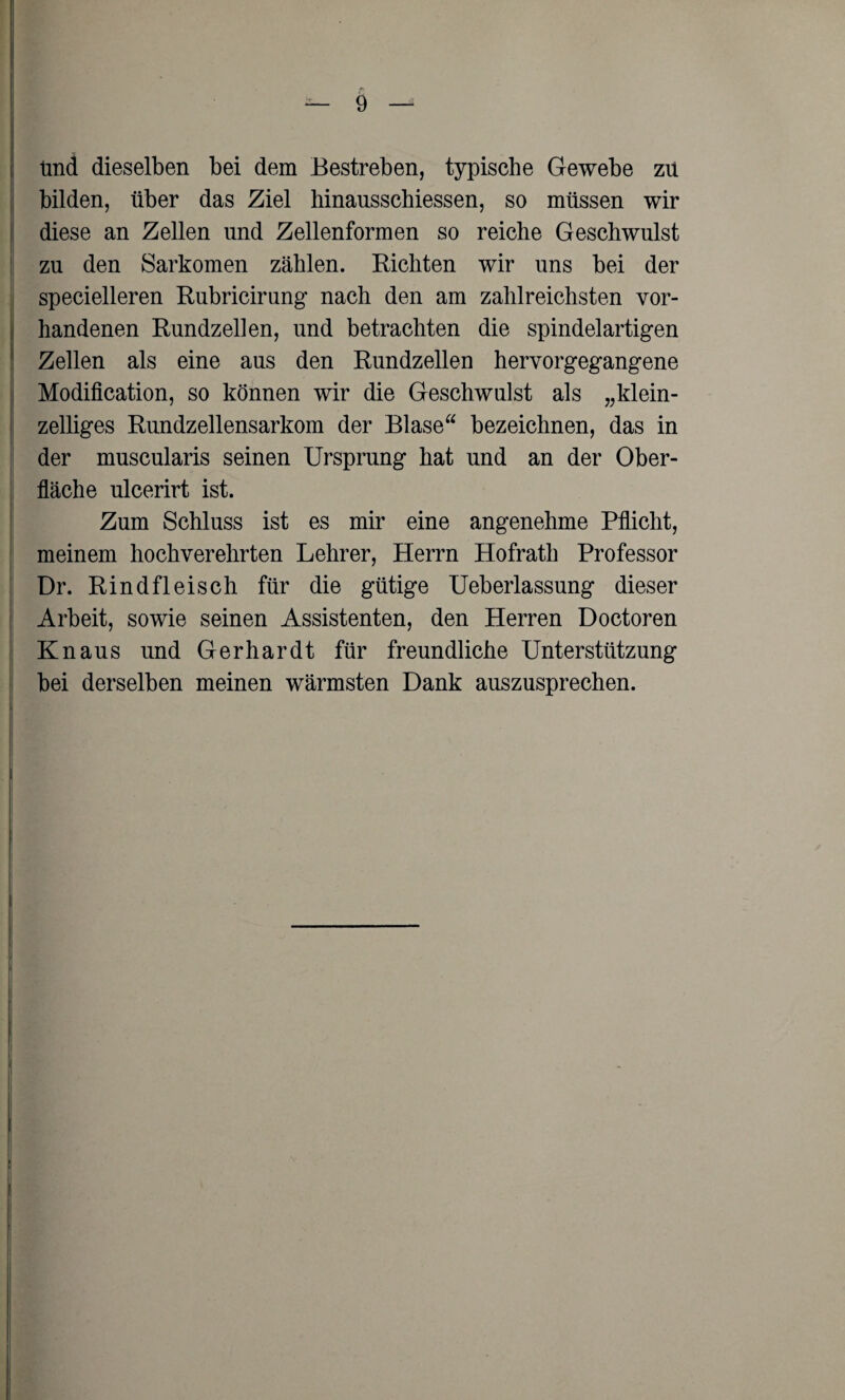 Und dieselben bei dem Bestreben, typische Gewebe zu bilden, über das Ziel hinausschiessen, so müssen wir diese an Zellen und Zellenformen so reiche Geschwulst zu den Sarkomen zählen. Richten wir uns bei der specielleren Rubricirung nach den am zahlreichsten vor¬ handenen Rundzellen, und betrachten die spindelartigen Zellen als eine aus den Rundzellen hervorgegangene Modifikation, so können wir die Geschwulst als „klein¬ zelliges Rundzellensarkom der Blase bezeichnen, das in der muscularis seinen Ursprung hat und an der Ober¬ fläche ulcerirt ist. Zum Schluss ist es mir eine angenehme Pflicht, meinem hochverehrten Lehrer, Herrn Hofrath Professor Dr. Rindfleisch für die gütige Ueberlassung dieser Arbeit, sowie seinen Assistenten, den Herren Doctoren Knaus und Gerhardt für freundliche Unterstützung bei derselben meinen wärmsten Dank auszusprechen.