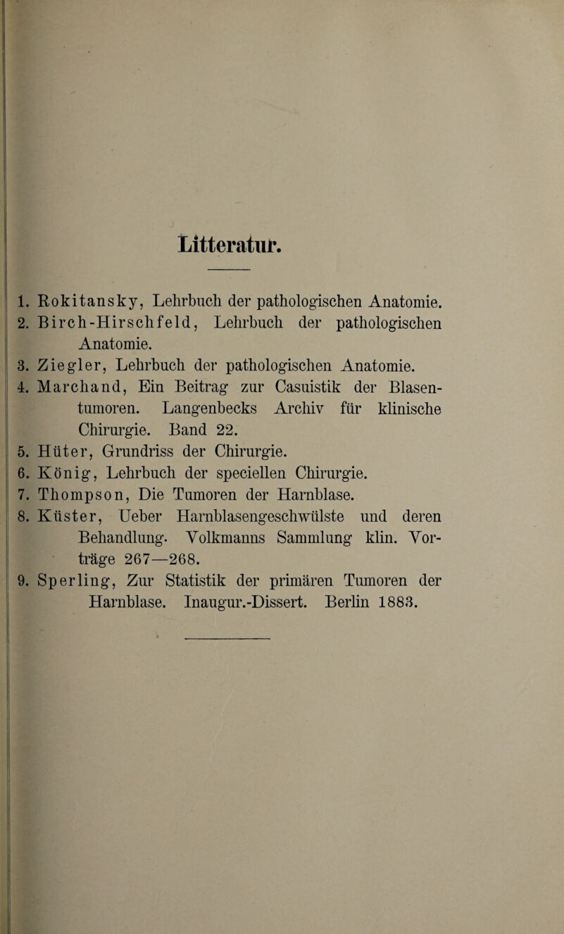 Litteratur. 1. Rokitansky, Lehrbuch der pathologischen Anatomie. 2. Birch-Hirschfeld, Lehrbuch der pathologischen Anatomie. 3. Ziegler, Lehrbuch der pathologischen Anatomie. 4. Marchand, Ein Beitrag zur Casuistik der Blasen¬ tumoren. Langenbecks Archiv für klinische Chirurgie. Band 22. 5. Hüter, Grundriss der Chirurgie. 6. König, Lehrbuch der speciellen Chirurgie. 7. Thompson, Die Tumoren der Harnblase. 8. Küster, Ueber Harnblasengeschwülste und deren Behandlung. Yolkmanns Sammlung klin. Vor¬ träge 267—268. 9. Sperling, Zur Statistik der primären Tumoren der Harnblase. Inaugur.-Dissert. Berlin 1883.