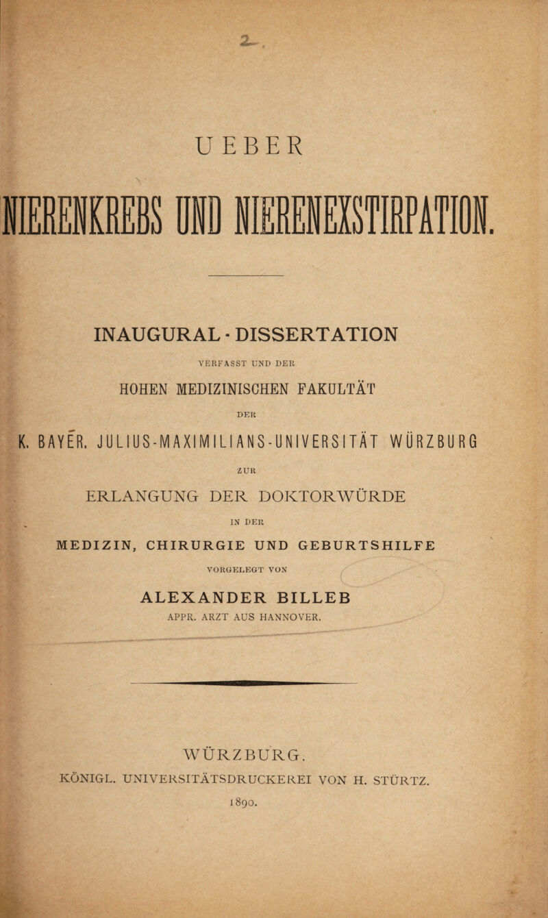 INAUGURAL • DISSERTATION VERFASST UND DER HOHEN MEDIZINISCHEN FAKULTÄT DER K. BAYER. JULIUS-MAXIMILIANS-UNIVERSITÄT WÜRZBURG ZUR ERLANGUNG DER DOKTORWÜRDE IN DER MEDIZIN, CHIRURGIE UND GEBURTSHILFE VORGELEGT VON ALEXANDER BILLEB APPR. ARZT AUS HANNOVER. WÜRZBURG. KÖNIGL. UNIVERSITÄTSDRUCKEREI VON H. STÜRTZ.