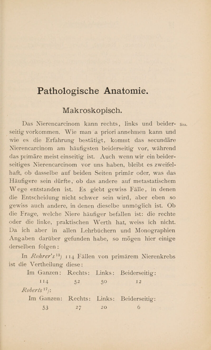 Pathologische Anatomie. Makroskopisch. Das Nierencarcinom kann rechts, links und beider¬ seitig Vorkommen. Wie man a priori annehmen kann und wie es die Erfahrung bestätigt, kommt das secundäre Nierencarcinom am häufigsten beiderseitig vor, während das primäre meist einseitig ist. Auch wenn wir ein beider¬ seitiges Nierencarcinom vor uns haben, bleibt es zweifel¬ haft, ob dasselbe auf beiden Seiten primär oder, was das Häufigere sein dürfte, ob das andere auf metastatischem Wege entstanden ist. Es giebt gewiss Fälle, in denen die Entscheidung nicht schwer sein wird, aber eben so gewiss auch andere, in denen dieselbe unmöglich ist. Ob die Frage, welche Niere häufiger befallen ist: die rechte oder die linke, praktischen Werth hat, weiss ich nicht. Da ich aber in allen Lehrbüchern und Monographien Angaben darüber gefunden habe, so mögen hier einige derselben folgen : In Rohrer’s13j 114 Fällen von primärem Nierenkrebs ist die Vertheilung diese: Im Ganzen: Rechts: Links: Beiderseitig: 114 52 50 12 Roberts17j: Im Ganzen: Rechts: Links: Beiderseitig: 53 27 20 6 Sitz.