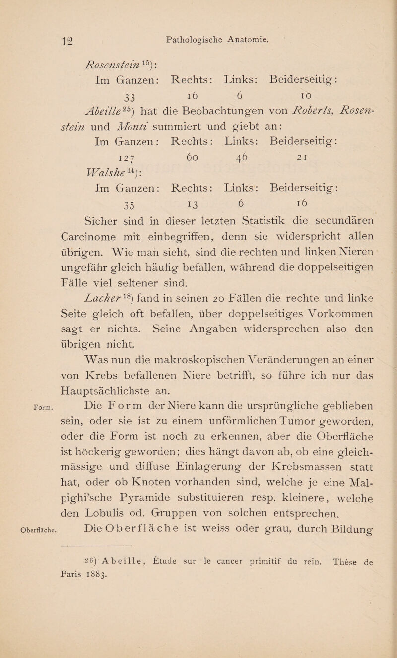 Form. Oberfläche. 12 Pathologische Anatomie. Rosenstein 15): Im Ganzen: Rechts: Links: Beiderseitig*: 33 16 6 io Abeille25) hat die Beobachtungen von Roberts, Rosen¬ stein und Mond summiert und giebt an: Im Ganzen : Rechts: Links: Beiderseitig: 127 60 46 2 1 Wals he14): Im Ganzen: Rechts: Links: Beiderseitig: 35 13 6 16 Sicher sind in dieser letzten Statistik die secundären Carcinome mit einbegriffen, denn sie widerspricht allen übrigen. Wie man sieht, sind die rechten und linken Nieren ungefähr gleich häufig befallen, während die doppelseitigen Fälle viel seltener sind. Lacher18) fand in seinen 20 Fällen die rechte und linke Seite gleich oft befallen, über doppelseitiges Vorkommen sagt er nichts. Seine Angaben widersprechen also den übrigen nicht. Was nun die makroskopischen Veränderungen an einer von Krebs befallenen Niere betrifft, so führe ich nur das Hauptsächlichste an. Die Form der Niere kann die ursprüngliche geblieben sein, oder sie ist zu einem unförmlichen Tumor geworden, oder die Form ist noch zu erkennen, aber die Oberfläche ist höckerig geworden; dies hängt davon ab, ob eine gleich- mässige und diffuse Einlagerung der Krebsmassen statt hat, oder ob Knoten vorhanden sind, welche je eine Mal- pighi’sche Pyramide substituieren resp. kleinere, welche den Lobulis od. Gruppen von solchen entsprechen. Die Oberfläche ist weiss oder grau, durch Bildung 2 6) Abeille, Etüde sur le cancer primitif du rein. These de Paris 1883.