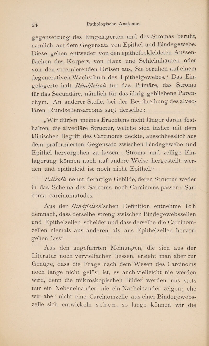gegensetzung des Eingelagerten und des Stromas beruht, nämlich auf dem Gegensatz von Epithel und Bindegewebe. Diese gehen entweder von den epithelbekleideten Aussen- flächen des Körpers, von Haut und Schleimhäuten oder von den secernierenden Drüsen aus. Sieberuhen auf einem degenerativen Wachsthum des Epithelgewebes.“ Das Ein¬ gelagerte hält Rindfleisch für das Primäre, das Stroma für das Secundäre, nämlich für das übrig gebliebene Paren¬ chym. An anderer Stelle, bei der Beschreibung des alveo¬ lären Rundzellensarcoms sagt derselbe: „Wir dürfen meines Erachtens nicht länger daran fest- halten, die alveoläre Structur, welche sich bisher mit dem klinischen Begriff des Carcinoms deckte, ausschliesslich aus dem präformierten Gegensatz zwischen Bindegewebe und Epithel hervorgehen zu lassen. Stroma und zellige Ein¬ lagerung können auch auf andere Weise hergestellt wer¬ den und epitheloid ist noch nicht Epithel.“ Billroth nennt derartige Gebilde, deren Structur weder in das Schema des Sarcoms noch Carcinoms passen: Sar- coma carcinomatodes. Aus der Rindfleisch'sehen Definition entnehme ich demnach, dass derselbe streng zwischen Bindegewebszellen und Epithelzellen scheidet und dass derselbe die Carcinom- zellen niemals aus anderen als aus Epithelzellen hervor¬ gehen lässt. Aus den angeführten Meinungen, die sich aus der Literatur noch vervielfachen Hessen, ersieht man aber zur Genüge, dass die Frage nach dem Wesen des Carcinoms noch lange nicht gelöst ist, es auch vielleicht nie werden wird, denn die mikroskopischen Bilder werden uns stets nur ein Nebeneinander, nie ein Nacheinander zeigen; ehe wir aber nicht eine Carcinomzelle aus einer Bindegewebs¬ zelle sich entwickeln sehen, so lange können wir die