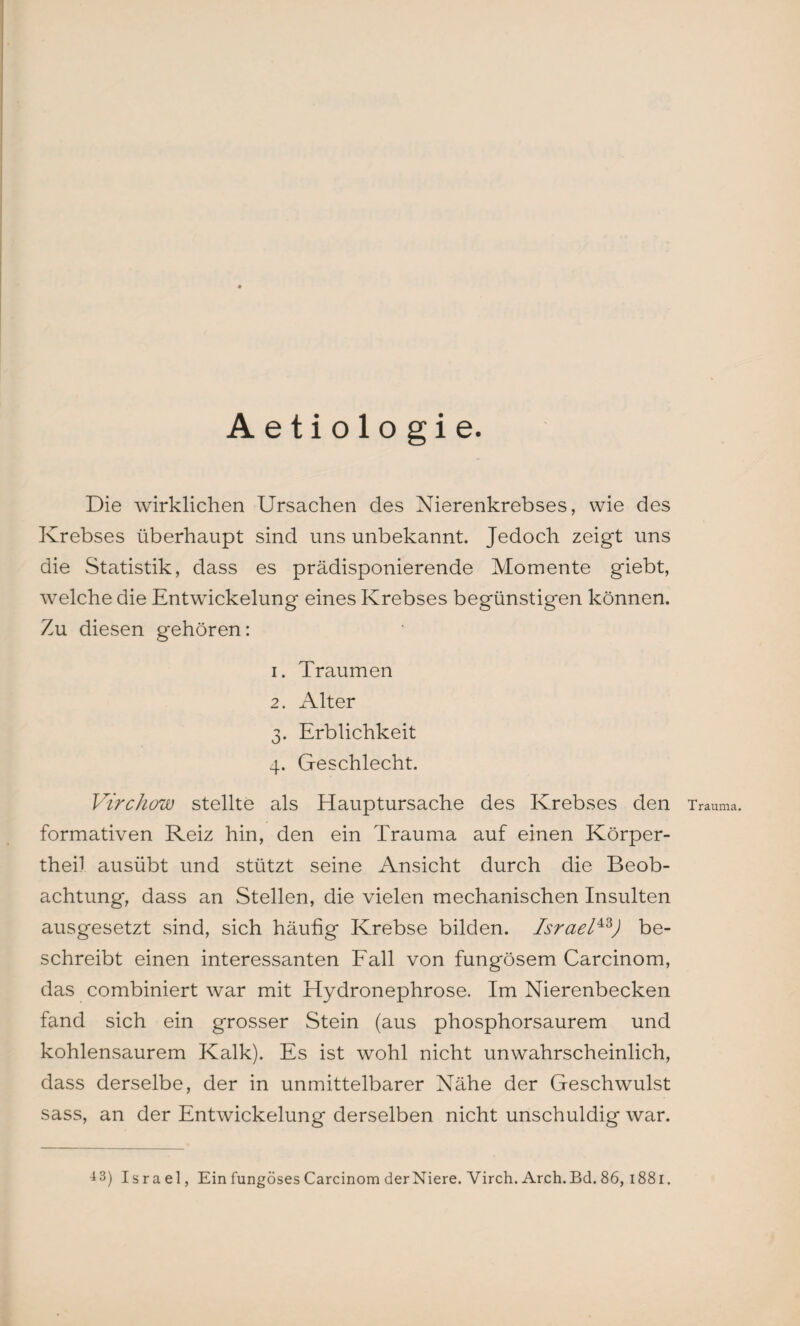 Aetiologie. Die wirklichen Ursachen des Nierenkrebses, wie des Krebses überhaupt sind uns unbekannt. Jedoch zeigt uns die Statistik, dass es prädisponierende Momente giebt, welche die Entwickelung eines Krebses begünstigen können. Zu diesen gehören: 1. Traumen 2. Alter 3. Erblichkeit 4. Geschlecht. Virchow stellte als Hauptursache des Krebses den Trauma, formativen Reiz hin, den ein Trauma auf einen Körper- theil ausübt und stützt seine Ansicht durch die Beob¬ achtung, dass an Stellen, die vielen mechanischen Insulten ausgesetzt sind, sich häufig Krebse bilden. Israel43J be¬ schreibt einen interessanten Fall von fungösem Carcinom, das combiniert war mit Hydronephrose. Im Nierenbecken fand sich ein grosser Stein (aus phosphorsaurem und kohlensaurem Kalk). Es ist wohl nicht unwahrscheinlich, dass derselbe, der in unmittelbarer Nähe der Geschwulst sass, an der Entwickelung derselben nicht unschuldig war.