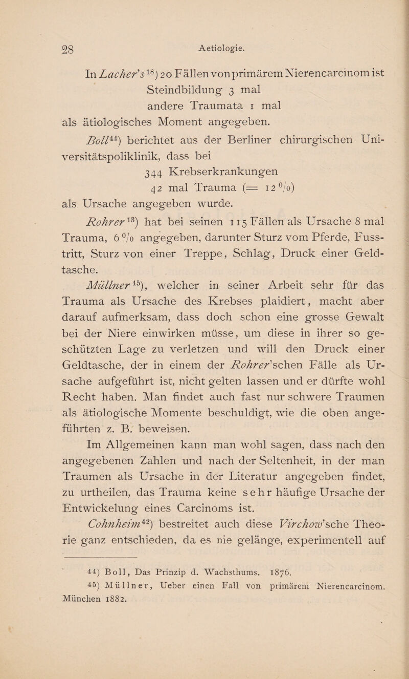 In Lacher’s18) 20 Fällen von primärem Nierencarcinom ist Steindbildung 3 mal andere Traumata 1 mal als ätiologisches Moment angegeben. Boll44) berichtet aus der Berliner chirurgischen Uni¬ versitätspoliklinik, dass bei 344 Krebserkrankungen 42 mal Trauma (== i2°/o) als Ursache angegeben wurde. Rohr er18) hat bei seinen 115 Fällen als Ursache 8 mal Trauma, 6 °/o angegeben, darunter Sturz vom Pferde, Fuss- tritt, Sturz von einer Treppe, Schlag, Druck einer Geld¬ tasche. Müllner45), welcher in seiner Arbeit sehr für das Trauma als Ursache des Krebses plaidiert, macht aber darauf aufmerksam, dass doch schon eine grosse Gewalt bei der Niere ein wirken müsse, um diese in ihrer so ge¬ schützten Lage zu verletzen und will den Druck einer Geldtasche, der in einem der Rohr er'sehen Fälle als Ur¬ sache aufgeführt ist, nicht gelten lassen und er dürfte wohl Recht haben. Man findet auch fast nur schwere Traumen als ätiologische Momente beschuldigt, wie die oben ange¬ führten z. B. beweisen. Im Allgemeinen kann man wohl sagen, dass nach den angegebenen Zahlen und nach der Seltenheit, in der man Traumen als Ursache in der Literatur angegeben findet, zu urtheilen, das Trauma keine sehr häufige Ursache der Entwickelung eines Carcinoms ist, Cohnheim42) bestreitet auch diese Virchow’sehe Theo¬ rie ganz entschieden, da es nie gelänge, experimentell auf 44) Boll, Das Prinzip d. Wachsthums. 1876. 45) Müllner, Ueber einen Fall von primärem Nierencarcinom.